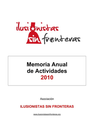 Memoria Anual
   de Actividades
       2010


             Asociación

ILUSIONISTAS SIN FRONTERAS

      www.ilusionistassinfronteras.org
 