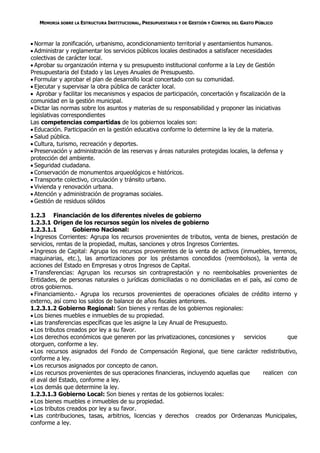 MEMORIA SOBRE LA ESTRUCTURA INSTITUCIONAL, PRESUPUESTARIA Y DE GESTIÓN Y CONTROL DEL GASTO PÚBLICO



 Normar la zonificación, urbanismo, acondicionamiento territorial y asentamientos humanos.
 Administrar y reglamentar los servicios públicos locales destinados a satisfacer necesidades
colectivas de carácter local.
 Aprobar su organización interna y su presupuesto institucional conforme a la Ley de Gestión
Presupuestaria del Estado y las Leyes Anuales de Presupuesto.
 Formular y aprobar el plan de desarrollo local concertado con su comunidad.
 Ejecutar y supervisar la obra pública de carácter local.
 Aprobar y facilitar los mecanismos y espacios de participación, concertación y fiscalización de la
comunidad en la gestión municipal.
 Dictar las normas sobre los asuntos y materias de su responsabilidad y proponer las iniciativas
legislativas correspondientes
Las competencias compartidas de los gobiernos locales son:
 Educación. Participación en la gestión educativa conforme lo determine la ley de la materia.
 Salud pública.
 Cultura, turismo, recreación y deportes.
 Preservación y administración de las reservas y áreas naturales protegidas locales, la defensa y
protección del ambiente.
 Seguridad ciudadana.
 Conservación de monumentos arqueológicos e históricos.
 Transporte colectivo, circulación y tránsito urbano.
 Vivienda y renovación urbana.
 Atención y administración de programas sociales.
 Gestión de residuos sólidos

1.2.3 Financiación de los diferentes niveles de gobierno
1.2.3.1 Origen de los recursos según los niveles de gobierno
1.2.3.1.1        Gobierno Nacional:
 Ingresos Corrientes: Agrupa los recursos provenientes de tributos, venta de bienes, prestación de
servicios, rentas de la propiedad, multas, sanciones y otros Ingresos Corrientes.
 Ingresos de Capital: Agrupa los recursos provenientes de la venta de activos (inmuebles, terrenos,
maquinarias, etc.), las amortizaciones por los préstamos concedidos (reembolsos), la venta de
acciones del Estado en Empresas y otros Ingresos de Capital.
 Transferencias: Agrupan los recursos sin contraprestación y no reembolsables provenientes de
Entidades, de personas naturales o jurídicas domiciliadas o no domiciliadas en el país, así como de
otros gobiernos.
 Financiamiento.- Agrupa los recursos provenientes de operaciones oficiales de crédito interno y
externo, así como los saldos de balance de años fiscales anteriores.
1.2.3.1.2 Gobierno Regional: Son bienes y rentas de los gobiernos regionales:
 Los bienes muebles e inmuebles de su propiedad.
 Las transferencias específicas que les asigne la Ley Anual de Presupuesto.
 Los tributos creados por ley a su favor.
 Los derechos económicos que generen por las privatizaciones, concesiones y      servicios        que
otorguen, conforme a ley.
 Los recursos asignados del Fondo de Compensación Regional, que tiene carácter redistributivo,
conforme a ley.
 Los recursos asignados por concepto de canon.
 Los recursos provenientes de sus operaciones financieras, incluyendo aquellas que       realicen con
el aval del Estado, conforme a ley.
 Los demás que determine la ley.
1.2.3.1.3 Gobierno Local: Son bienes y rentas de los gobiernos locales:
 Los bienes muebles e inmuebles de su propiedad.
 Los tributos creados por ley a su favor.
 Las contribuciones, tasas, arbitrios, licencias y derechos creados por Ordenanzas Municipales,
conforme a ley.
 
