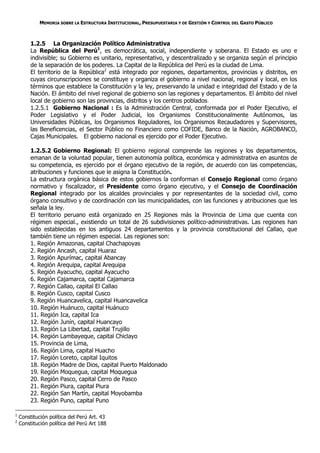 MEMORIA SOBRE LA ESTRUCTURA INSTITUCIONAL, PRESUPUESTARIA Y DE GESTIÓN Y CONTROL DEL GASTO PÚBLICO



         1.2.5 La Organización Político Administrativa
         La República del Perú1, es democrática, social, independiente y soberana. El Estado es uno e
         indivisible; su Gobierno es unitario, representativo, y descentralizado y se organiza según el principio
         de la separación de los poderes. La Capital de la República del Perú es la ciudad de Lima.
         El territorio de la República2 está integrado por regiones, departamentos, provincias y distritos, en
         cuyas circunscripciones se constituye y organiza el gobierno a nivel nacional, regional y local, en los
         términos que establece la Constitución y la ley, preservando la unidad e integridad del Estado y de la
         Nación. El ámbito del nivel regional de gobierno son las regiones y departamentos. El ámbito del nivel
         local de gobierno son las provincias, distritos y los centros poblados.
         1.2.5.1 Gobierno Nacional : Es la Administración Central, conformada por el Poder Ejecutivo, el
         Poder Legislativo y el Poder Judicial, los Organismos Constitucionalmente Autónomos, las
         Universidades Públicas, los Organismos Reguladores, los Organismos Recaudadores y Supervisores,
         las Beneficencias, el Sector Público no Financiero como COFIDE, Banco de la Nación, AGROBANCO,
         Cajas Municipales. El gobierno nacional es ejercido por el Poder Ejecutivo.

         1.2.5.2 Gobierno Regional: El gobierno regional comprende las regiones y los departamentos,
         emanan de la voluntad popular, tienen autonomía política, económica y administrativa en asuntos de
         su competencia, es ejercido por el órgano ejecutivo de la región, de acuerdo con las competencias,
         atribuciones y funciones que le asigna la Constitución.
         La estructura orgánica básica de estos gobiernos la conforman el Consejo Regional como órgano
         normativo y fiscalizador, el Presidente como órgano ejecutivo, y el Consejo de Coordinación
         Regional integrado por los alcaldes provinciales y por representantes de la sociedad civil, como
         órgano consultivo y de coordinación con las municipalidades, con las funciones y atribuciones que les
         señala la ley.
         El territorio peruano está organizado en 25 Regiones más la Provincia de Lima que cuenta con
         régimen especial., existiendo un total de 26 subdivisiones político-administrativas. Las regiones han
         sido establecidas en los antiguos 24 departamentos y la provincia constitucional del Callao, que
         también tiene un régimen especial. Las regiones son:
         1. Región Amazonas, capital Chachapoyas
         2. Región Ancash, capital Huaraz
         3. Región Apurímac, capital Abancay
         4. Región Arequipa, capital Arequipa
         5. Región Ayacucho, capital Ayacucho
         6. Región Cajamarca, capital Cajamarca
         7. Región Callao, capital El Callao
         8. Región Cusco, capital Cusco
         9. Región Huancavelica, capital Huancavelica
         10. Región Huánuco, capital Huánuco
         11. Región Ica, capital Ica
         12. Región Junín, capital Huancayo
         13. Región La Libertad, capital Trujillo
         14. Región Lambayeque, capital Chiclayo
         15. Provincia de Lima,
         16. Región Lima, capital Huacho
         17. Región Loreto, capital Iquitos
         18. Región Madre de Dios, capital Puerto Maldonado
         19. Región Moquegua, capital Moquegua
         20. Región Pasco, capital Cerro de Pasco
         21. Región Piura, capital Piura
         22. Región San Martín, capital Moyobamba
         23. Región Puno, capital Puno

1
    Constitución política del Perú Art. 43
2
    Constitución política del Perú Art 188
 