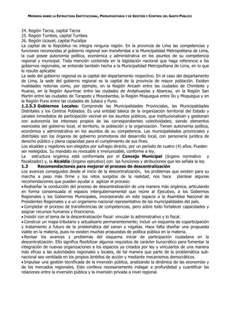 MEMORIA SOBRE LA ESTRUCTURA INSTITUCIONAL, PRESUPUESTARIA Y DE GESTIÓN Y CONTROL DEL GASTO PÚBLICO



24. Región Tacna, capital Tacna
25. Región Tumbes, capital Tumbes
26. Región Ucayali, capital Pucallpa
La capital de la República no integra ninguna región. En la provincia de Lima las competencias y
funciones reconocidas al gobierno regional son transferidas a la Municipalidad Metropolitana de Lima,
la cual posee autonomía política, económica y administrativa en los asuntos de su competencia
regional y municipal. Toda mención contenida en la legislación nacional que haga referencia a los
gobiernos regionales, se entiende también hecha a la Municipalidad Metropolitana de Lima, en lo que
le resulte aplicable
La sede del gobierno regional es la capital del departamento respectivo. En el caso del departamento
de Lima, la sede del gobierno regional es la capital de la provincia de mayor población. Existen
rivalidades notorias como, por ejemplo, en la Región Ancash entre las ciudades de Chimbote y
Huaraz, en la Región Apurímac entre las ciudades de Andahuaylas y Abancay, en la Región San
Martín entre las ciudades de Tarapoto y Moyobamba, la Región Moquegua entre Ilo y Moquegua y en
la Región Puno entre las ciudades de Juliaca y Puno.
1.2.5.3 Gobiernos Locales: Comprende las Municipalidades Provinciales, las Municipalidades
Distritales y los Centros Poblados. Es una entidad básica de la organización territorial del Estado y
canales inmediatos de participación vecinal en los asuntos públicos, que institucionalizan y gestionan
con autonomía los intereses propios de las correspondientes colectividades; siendo elementos
esenciales del gobierno local, el territorio, la población y la organización. Tienen autonomía política,
económica y administrativa en los asuntos de su competencia. Las municipalidades provinciales y
distritales son los órganos de gobierno promotores del desarrollo local, con personería jurídica de
derecho público y plena capacidad para el cumplimiento de sus fines.
Los alcaldes y regidores son elegidos por sufragio directo, por un período de cuatro (4) años. Pueden
ser reelegidos. Su mandato es revocable e irrenunciable, conforme a ley.
La estructura orgánica está conformada por el Concejo Municipal (órgano normativo y
fiscalizador) y, la Alcaldía (órgano ejecutivo) con las funciones y atribuciones que les señala la ley.
1.3        Recomendaciones para mejorar el proceso de descentralización
Los avances conseguidos desde el inicio de la descentralización, los problemas que existen para su
marcha a paso más firme y los retos surgidos de la realidad, nos hace plantear algunas
recomendaciones que pueden ayudar a agilizar el proceso:
 Rediseñar la conducción del proceso de descentralización de una manera más orgánica, articulando
en forma consensuada el espacio intergubernamental que reúne al Ejecutivo, a los Gobiernos
Regionales y los Gobiernos Municipales, incorporando en este espacio a la Asamblea Nacional de
Presidentes Regionales y a un organismo nacional representativo de las municipalidades del país.
 Completar el proceso de transferencias de competencias, pero sobre todo fortalecer capacidades y
asignar recursos humanos y financieros.
 Insistir con el tema de la descentralización fiscal: vincular lo administrativo y lo fiscal.
 Construir un mapa tributario y actualizarlo permanentemente; incluir un esquema de coparticipación
y tratamiento a futuro de la problemática del canon y regalías. Hace falta diseñar una propuesta
viable en la materia, pues no existen muchas propuestas de política pública en la materia.
 Revisar los avances y problemas del esquema inicial de participación ciudadana en la
descentralización. Ello significa flexibilizar algunos requisitos de carácter burocrático para fomentar la
integración de nuevas organizaciones a los espacios ya creados por ley y vincularlos de una manera
más eficaz a las autoridades regionales y locales, de tal manera que parte de la problemática sub-
nacional sea ventilada en los propios ámbitos de acción y mediante mecanismos democráticos.
 Impulsar una gestión tecnificada de la inversión pública, analizando la dinámica de las economías y
de los mercados regionales. Esto conlleva necesariamente indagar a profundidad y cuantificar las
relaciones entre la inversión pública y la inversión privada a nivel regional.
 
