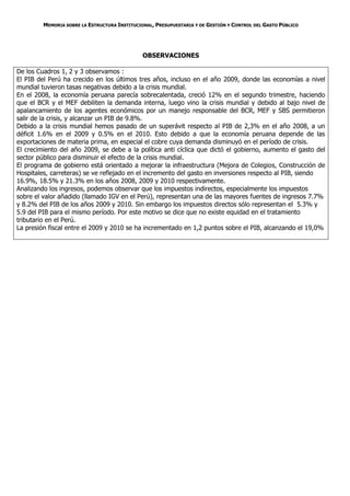 MEMORIA SOBRE LA ESTRUCTURA INSTITUCIONAL, PRESUPUESTARIA Y DE GESTIÓN Y CONTROL DEL GASTO PÚBLICO




                                               OBSERVACIONES

De los Cuadros 1, 2 y 3 observamos :
El PIB del Perú ha crecido en los últimos tres años, incluso en el año 2009, donde las economías a nivel
mundial tuvieron tasas negativas debido a la crisis mundial.
En el 2008, la economía peruana parecía sobrecalentada, creció 12% en el segundo trimestre, haciendo
que el BCR y el MEF debiliten la demanda interna, luego vino la crisis mundial y debido al bajo nivel de
apalancamiento de los agentes económicos por un manejo responsable del BCR, MEF y SBS permitieron
salir de la crisis, y alcanzar un PIB de 9.8%.
Debido a la crisis mundial hemos pasado de un superávit respecto al PIB de 2,3% en el año 2008, a un
déficit 1.6% en el 2009 y 0.5% en el 2010. Esto debido a que la economía peruana depende de las
exportaciones de materia prima, en especial el cobre cuya demanda disminuyó en el período de crisis.
El crecimiento del año 2009, se debe a la política anti cíclica que dictó el gobierno, aumento el gasto del
sector público para disminuir el efecto de la crisis mundial.
El programa de gobierno está orientado a mejorar la infraestructura (Mejora de Colegios, Construcción de
Hospitales, carreteras) se ve reflejado en el incremento del gasto en inversiones respecto al PIB, siendo
16.9%, 18.5% y 21.3% en los años 2008, 2009 y 2010 respectivamente.
Analizando los ingresos, podemos observar que los impuestos indirectos, especialmente los impuestos
sobre el valor añadido (llamado IGV en el Perú), representan una de las mayores fuentes de ingresos 7.7%
y 8.2% del PIB de los años 2009 y 2010. Sin embargo los impuestos directos sólo representan el 5.3% y
5.9 del PIB para el mismo período. Por este motivo se dice que no existe equidad en el tratamiento
tributario en el Perú.
La presión fiscal entre el 2009 y 2010 se ha incrementado en 1,2 puntos sobre el PIB, alcanzando el 19,0%
 