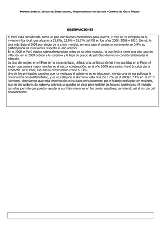 MEMORIA SOBRE LA ESTRUCTURA INSTITUCIONAL, PRESUPUESTARIA Y DE GESTIÓN Y CONTROL DEL GASTO PÚBLICO




                                               OBSERVACIONES

El Perú está considerado como un país con buenas condiciones para invertir, y esto se ve reflejado en la
inversión fija total, que alcanza a 25.8%, 22.9% y 25.1% del PIB en los años 2008, 2009 y 2010. Siendo la
tasa más baja el 2009 por efecto de la crisis mundial, en este caso el gobierno incremento en 0,9% su
participación en inversiones respecto al año anterior
En el 2008 el Perú estaba sobrecalentándose antes de la crisis mundial, lo que llevó a tener una alta tasa de
inflación, en el 2009 debido a la recesión y la baja de precio de petróleo disminuyó considerablemente la
inflación.
La tasa de empleo en el Perú se ha incrementado, debido a la confianza de los inversionistas en el Perú, el
sector que genera mayor empleo es el sector construcción, en el año 2009 este sector frenó la caída de la
economía en el Perú, ese año la construcción creció 6.14%.
Uno de los principales cambios que ha realizado el gobierno es en educación, siendo una de sus políticas la
disminución del analfabetismo, y se ve reflejado al disminuir esta tasa de 8.2% en el 2008 a 7.4% en el 2010.
Asimismo observamos que esta disminución se ha dado principalmente por el trabajo realizado con mujeres,
que en los sectores de extrema pobreza se quedan en casa para realizar las labores domésticas. El trabajar
con ellas permite que puedan ayudar a sus hijos menores en las tareas escolares, rompiendo así el círculo del
analfabetismo.
 
