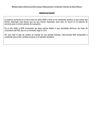 MEMORIA SOBRE LA ESTRUCTURA INSTITUCIONAL, PRESUPUESTARIA Y DE GESTIÓN Y CONTROL DEL GASTO PÚBLICO



                                              OBSERVACIONES


La balanza comercial en el Perú entre los años 2008 y 2010 se ha mantenido positiva, lo que indica que
hemos exportado más bienes que los que hemos importado, pero esto no ocurre en la balanza de
servicios para el mismo período de evaluación.

En el año 2008, el BCR incrementó las tasas activas debido a que necesitaba disminuir las tasas de
crecimiento del PIB, que en un trimestre llegó al 12%.

Por otro lado el tipo de cambio se maneja de una paridad flotante, interviniendo BCR comprando o
vendiendo para evitar cambios bruscos en la paridad cambiaria.
 