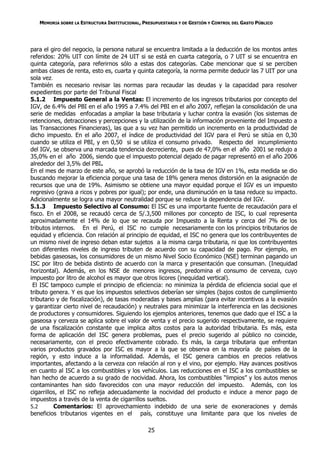 MEMORIA SOBRE LA ESTRUCTURA INSTITUCIONAL, PRESUPUESTARIA Y DE GESTIÓN Y CONTROL DEL GASTO PÚBLICO




para el giro del negocio, la persona natural se encuentra limitada a la deducción de los montos antes
referidos: 20% UIT con límite de 24 UIT si se está en cuarta categoría, o 7 UIT si se encuentra en
quinta categoría, para referirnos sólo a estas dos categorías. Cabe mencionar que si se perciben
ambas clases de renta, esto es, cuarta y quinta categoría, la norma permite deducir las 7 UIT por una
sola vez.
También es necesario revisar las normas para recaudar las deudas y la capacidad para resolver
expedientes por parte del Tribunal Fiscal
5.1.2 Impuesto General a la Ventas: El incremento de los ingresos tributarios por concepto del
IGV, de 6.4% del PBI en el año 1995 a 7.4% del PBI en el año 2007, reflejan la consolidación de una
serie de medidas enfocadas a ampliar la base tributaria y luchar contra la evasión (los sistemas de
retenciones, detracciones y percepciones y la utilización de la información proveniente del Impuesto a
las Transacciones Financieras), las que a su vez han permitido un incremento en la productividad de
dicho impuesto. En el año 2007, el índice de productividad del IGV para el Perú se sitúa en 0,30
cuando se utiliza el PBI, y en 0,50 si se utiliza el consumo privado. Respecto del incumplimiento
del IGV, se observa una marcada tendencia decreciente, pues de 47,0% en el año 2001 se redujo a
35,0% en el año 2006, siendo que el impuesto potencial dejado de pagar representó en el año 2006
alrededor del 3,5% del PBI.
En el mes de marzo de este año, se aprobó la reducción de la tasa de IGV en 1%, esta medida se dio
buscando mejorar la eficiencia porque una tasa de 18% genera menos distorsión en la asignación de
recursos que una de 19%. Asimismo se obtiene una mayor equidad porque el IGV es un impuesto
regresivo (grava a ricos y pobres por igual); por ende, una disminución en la tasa reduce su impacto.
Adicionalmente se logra una mayor neutralidad porque se reduce la dependencia del IGV.
5.1.3 Impuesto Selectivo al Consumo: El ISC es una importante fuente de recaudación para el
fisco. En el 2008, se recaudó cerca de S/.3,500 millones por concepto de ISC, lo cual representa
aproximadamente el 14% de lo que se recauda por Impuesto a la Renta y cerca del 7% de los
tributos internos. En el Perú, el ISC no cumple necesariamente con los principios tributarios de
equidad y eficiencia. Con relación al principio de equidad, el ISC no genera que los contribuyentes de
un mismo nivel de ingreso deban estar sujetos a la misma carga tributaria, ni que los contribuyentes
con diferentes niveles de ingreso tributen de acuerdo con su capacidad de pago. Por ejemplo, en
bebidas gaseosas, los consumidores de un mismo Nivel Socio Económico (NSE) terminan pagando un
ISC por litro de bebida distinto de acuerdo con la marca y presentación que consuman. (Inequidad
horizontal). Además, en los NSE de menores ingresos, predomina el consumo de cerveza, cuyo
impuesto por litro de alcohol es mayor que otros licores (inequidad vertical).
 El ISC tampoco cumple el principio de eficiencia: no minimiza la pérdida de eficiencia social que el
tributo genera. Y es que los impuestos selectivos deberían ser simples (bajos costos de cumplimiento
tributario y de fiscalización), de tasas moderadas y bases amplias (para evitar incentivos a la evasión
y garantizar cierto nivel de recaudación) y neutrales para minimizar la interferencia en las decisiones
de productores y consumidores. Siguiendo los ejemplos anteriores, tenemos que dado que el ISC a la
gaseosa y cerveza se aplica sobre el valor de venta y el precio sugerido respectivamente, se requiere
de una fiscalización constante que implica altos costos para la autoridad tributaria. Es más, esta
forma de aplicación del ISC genera problemas, pues el precio sugerido al público no coincide,
necesariamente, con el precio efectivamente cobrado. Es más, la carga tributaria que enfrentan
varios productos gravados por ISC es mayor a la que se observa en la mayoría de países de la
región, y esto induce a la informalidad. Además, el ISC genera cambios en precios relativos
importantes, afectando a la cerveza con relación al ron y el vino, por ejemplo. Hay avances positivos
en cuanto al ISC a los combustibles y los vehículos. Las reducciones en el ISC a los combustibles se
han hecho de acuerdo a su grado de nocividad. Ahora, los combustibles “limpios” y los autos menos
contaminantes han sido favorecidos con una mayor reducción del impuesto. Además, con los
cigarrillos, el ISC no refleja adecuadamente la nocividad del producto e induce a menor pago de
impuestos a través de la venta de cigarrillos sueltos.
5.2       Comentarios: El aprovechamiento indebido de una serie de exoneraciones y demás
beneficios tributarios vigentes en el país, constituye una limitante para que los niveles de

                                                25
 
