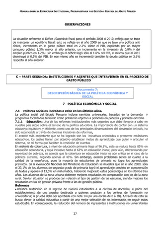 MEMORIA SOBRE LA ESTRUCTURA INSTITUCIONAL, PRESUPUESTARIA Y DE GESTIÓN Y CONTROL DEL GASTO PÚBLICO




                                           OBSERVACIONES



La situación referente al Déficit /Superávit fiscal para el período 2008 al 2010, refleja que se trata
de mantener un equilibrio fiscal, esto se refleja en el año 2009 en que se tuvo una política anti
cíclica, incremento en el gasto púbico total en 2.2% sobre el PIB, explicado por un mayor
consumo público 1,3% mayor al año anterior, un incremento en la inversión de 0,9% y del
empleo público en 1.2%; sin embargo el déficit llegó sólo al 1.6% del PIB, el mismo que al 2010
disminuyó al 0,5% del PIB. En ese mismo año se incrementó también la deuda pública en 3.1%
respecto al año anterior.




  C – PARTE SEGUNDA: INSTITUCIONES Y AGENTES QUE INTERVIENEN EN EL PROCESO DE
                               GASTO PÚBLICO


                                            Documento 7:
                            DESCRIPCIÓN BÁSICA DE LA POLÍTICA ECONÓMICA Y
                                               SOCIAL

                                         7 POLÍTICA ECONÓMICA Y SOCIAL

 7.1 Políticas sociales llevadas a cabo en los últimos años.
 La política social del Estado Peruano incluye servicios universales, basados en la demanda y
 programas focalizados teniendo como población objetivo a personas en pobreza y pobreza extrema.
 7.1.1 Educación: Una de las reformas institucionales más urgentes que debe llevarse a cabo en
 nuestro país recae sobre el terreno de la política educativa. La importancia de contar con un sistema
 educativo equitativo y eficiente, como uno de los principales dinamizadores del desarrollo del país, ha
 sido reconocida a través de diversas iniciativas de reformas.
 El avance más importante que se ha logrado son las iniciativas orientadas a promover estándares
 educativos, los cuales tienen por objetivo establecer metas de aprendizaje que guíen y articulen el
 sistema, de tal forma que faciliten la rendición de cuentas
 En materia de cobertura, a nivel de educación primaria llega al 96,1%, esta se reduce hasta 85% en
 educación secundaria, y baja inclusive hasta el 62% en educación inicial; peor aún, diferenciando por
 severidad de pobreza, se aprecia que la cobertura en educación inicial es aún critica en el caso de la
 pobreza extrema, llegando apenas al 43%. Sin embargo, existen problemas serios en cuanto a la
 calidad de la enseñanza, pues la mayoría de estudiantes de primaria no logra los aprendizajes
 previstos. En la evaluación Nacional del Ministerio de Educación se muestra que en el año 2009, solo
 el 23,1% de los alumnos de segundo grado de primaria logró el aprendizaje previsto en comprensión
 de textos y apenas el 13,5% en matemática, habiendo mejorado estos porcentajes en los últimos tres
 años. Los alumnos de la zona urbana obtienen mejores resultados en comparación con los de la zona
 rural. Similar situación se produce con relación al tipo de gestión de las escuelas, siendo mejores los
 resultados en las de gestión privada frente a las de gestión pública.
 Reformas
  Drástica restricción en el ingreso de nuevos estudiantes a la carrera de docencia, a partir del
 establecimiento de una prueba destinada a quienes postulan a los centros de formación no
 universitaria; la prueba debe ser aprobada con nota 14 (en una escala de 0 a 20). A través de esto se
 busca elevar la calidad educativa a partir de una mejor selección de los interesados en seguir estos
 estudios16. En consecuencia, la reducción del número de ingresantes a instituciones no universitarias


                                                  27
 