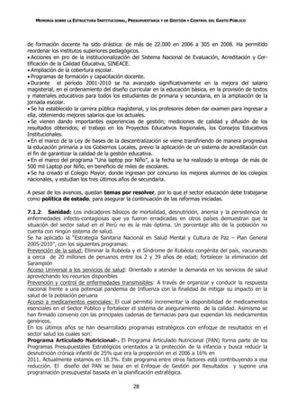 MEMORIA SOBRE LA ESTRUCTURA INSTITUCIONAL, PRESUPUESTARIA Y DE GESTIÓN Y CONTROL DEL GASTO PÚBLICO




de formación docente ha sido drástica: de más de 22.000 en 2006 a 305 en 2008. Ha permitido
reordenar los institutos superiores pedagógicos.
 Acciones en pro de la institucionalización del Sistema Nacional de Evaluación, Acreditación y Cer-
tificación de la Calidad Educativa, SINEACE.
 Ampliación de la cobertura escolar.
 Programas de formación y capacitación docente.
 Durante el período 2001-2010 se ha avanzado significativamente en la mejora del salario
magisterial, en el ordenamiento del diseño curricular en la educación básica, en la provisión de textos
y materiales educativos para todos los estudiantes de primaria y secundaria, en la ampliación de la
jornada escolar.
 Se ha establecido la carrera pública magisterial, y los profesores deben dar examen para ingresar a
ella, obteniendo mejores salarios que los actuales.
 Se vienen dando importantes experiencias de gestión; mediciones de calidad y difusión de los
resultados obtenidos; el trabajo en los Proyectos Educativos Regionales, los Consejos Educativos
Institucionales.
 En el marco de la Ley de bases de la descentralización se viene transfiriendo de manera progresiva
la educación primaria a los Gobiernos Locales, previo la aplicación de un sistema de acreditación con
el fin de garantizar la calidad de la gestión educativa.
 En el marco del programa “Una laptop por Niño”, a la fecha se ha realizado la entrega de más de
500 mil Laptop por Niño, en beneficio de miles de escolares.
 Se ha creado el Colegio Mayor, donde ingresan por concurso los mejores alumnos de los colegios
nacionales, y estudian los tres últimos años de secundaria.

A pesar de los avances, quedan temas por resolver, por lo que el sector educación debe trabajarse
como política de estado, para asegurar la continuación de las reformas iniciadas.

7.1.2 Sanidad: Los indicadores básicos de mortalidad, desnutrición, anemia y la persistencia de
enfermedades infecto-contagiosas que ya fueron erradicadas en otros países demuestran que la
situación del sector salud en el Perú no es la más óptima. Un porcentaje alto de la población no
cuenta con ningún sistema de salud.
Se ha aplicado la “Estrategia Sanitaria Nacional en Salud Mental y Cultura de Paz – Plan General
2005-2010”, con los siguientes programas:
Prevención de la salud: Eliminar la Rubéola y el Síndrome de Rubéola congénita del país, vacunando
a cerca de 20 millones de peruanos entre los 2 y 39 años de edad; fortalecer la eliminación del
Sarampión
Acceso Universal a los servicios de salud: Orientado a atender la demanda en los servicios de salud
aprovechando los recursos disponibles
Prevención y control de enfermedades transmisibles: A través de organizar y conducir la respuesta
nacional frente a una potencial pandemia de Influenza con la finalidad de mitigar su impacto en la
salud de la población peruana
Acceso a medicamentos esenciales: El cual permitió incrementar la disponibilidad de medicamentos
esenciales en el Sector Público y fortalecer el sistema de aseguramiento de la calidad. Asimismo se
han firmado convenio con las principales cadenas de farmacias para que expendan los medicamentos
genéricos.
En los últimos años se han desarrollado programas estratégicos con enfoque de resultados en el
sector salud los cuales son:
Programa Articulado Nutricional-. El Programa Articulado Nutricional (PAN) forma parte de los
Programas Presupuestales Estratégicos orientados a la protección de la infancia y busca reducir la
desnutrición crónica infantil de 25% que era la proporción en el 2006 a 16% en
2011. Actualmente estamos en 18.3%. Este programa entre otros factores está contribuyendo a esa
reducción. El diseño del PAN se basa en el Enfoque de Gestión por Resultados y supone una
programación presupuestal basada en la planificación estratégica.

                                                28
 