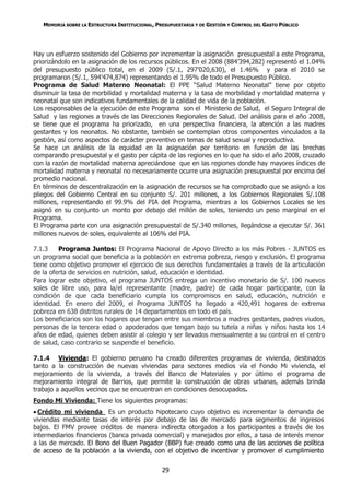 MEMORIA SOBRE LA ESTRUCTURA INSTITUCIONAL, PRESUPUESTARIA Y DE GESTIÓN Y CONTROL DEL GASTO PÚBLICO




Hay un esfuerzo sostenido del Gobierno por incrementar la asignación presupuestal a este Programa,
priorizándolo en la asignación de los recursos públicos. En el 2008 (884’394,282) representó el 1.04%
del presupuesto público total, en el 2009 (S/.1, 297’020,630), el 1.46% y para el 2010 se
programaron (S/.1, 594’474,874) representando el 1.95% de todo el Presupuesto Público.
Programa de Salud Materno Neonatal: El PPE “Salud Materno Neonatal” tiene por objeto
disminuir la tasa de morbilidad y mortalidad materna y la tasa de morbilidad y mortalidad materna y
neonatal que son indicativos fundamentales de la calidad de vida de la población.
Los responsables de la ejecución de este Programa son el Ministerio de Salud, el Seguro Integral de
Salud y las regiones a través de las Direcciones Regionales de Salud. Del análisis para el año 2008,
se tiene que el programa ha priorizado, en una perspectiva financiera, la atención a las madres
gestantes y los neonatos. No obstante, también se contemplan otros componentes vinculados a la
gestión, así como aspectos de carácter preventivo en temas de salud sexual y reproductiva.
Se hace un análisis de la equidad en la asignación por territorio en función de las brechas
comparando presupuestal y el gasto per cápita de las regiones en lo que ha sido el año 2008, cruzado
con la razón de mortalidad materna apreciándose que en las regiones donde hay mayores índices de
mortalidad materna y neonatal no necesariamente ocurre una asignación presupuestal por encima del
promedio nacional.
En términos de descentralización en la asignación de recursos se ha comprobado que se asignó a los
pliegos del Gobierno Central en su conjunto S/. 201 millones, a los Gobiernos Regionales S/.108
millones, representando el 99.9% del PIA del Programa, mientras a los Gobiernos Locales se les
asignó en su conjunto un monto por debajo del millón de soles, teniendo un peso marginal en el
Programa.
El Programa parte con una asignación presupuestal de S/.340 millones, llegándose a ejecutar S/. 361
millones nuevos de soles, equivalente al 106% del PIA.

7.1.3    Programa Juntos: El Programa Nacional de Apoyo Directo a los más Pobres - JUNTOS es
un programa social que beneficia a la población en extrema pobreza, riesgo y exclusión. El programa
tiene como objetivo promover el ejercicio de sus derechos fundamentales a través de la articulación
de la oferta de servicios en nutrición, salud, educación e identidad.
Para lograr este objetivo, el programa JUNTOS entrega un incentivo monetario de S/. 100 nuevos
soles de libre uso, para la/el representante (madre, padre) de cada hogar participante, con la
condición de que cada beneficiario cumpla los compromisos en salud, educación, nutrición e
identidad. En enero del 2009, el Programa JUNTOS ha llegado a 420,491 hogares de extrema
pobreza en 638 distritos rurales de 14 departamentos en todo el país.
Los beneficiarios son los hogares que tengan entre sus miembros a madres gestantes, padres viudos,
personas de la tercera edad o apoderados que tengan bajo su tutela a niñas y niños hasta los 14
años de edad, quienes deben asistir al colegio y ser llevados mensualmente a su control en el centro
de salud, caso contrario se suspende el beneficio.

7.1.4 Vivienda: El gobierno peruano ha creado diferentes programas de vivienda, destinados
tanto a la construcción de nuevas viviendas para sectores medios vía el Fondo Mi vivienda, el
mejoramiento de la vivienda, a través del Banco de Materiales y por último el programa de
mejoramiento integral de Barrios, que permite la construcción de obras urbanas, además brinda
trabajo a aquellos vecinos que se encuentran en condiciones desocupados.
Fondo Mi Vivienda: Tiene los siguientes programas:
 Crédito mi vivienda Es un producto hipotecario cuyo objetivo es incrementar la demanda de
viviendas mediante tasas de interés por debajo de las de mercado para segmentos de ingresos
bajos. El FMV provee créditos de manera indirecta otorgados a los participantes a través de los
intermediarios financieros (banca privada comercial) y manejados por ellos, a tasa de interés menor
a las de mercado. El Bono del Buen Pagador (BBP) fue creado como una de las acciones de política
de acceso de la población a la vivienda, con el objetivo de incentivar y promover el cumplimiento


                                                29
 