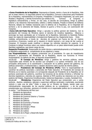 MEMORIA SOBRE LA ESTRUCTURA INSTITUCIONAL, PRESUPUESTARIA Y DE GESTIÓN Y CONTROL DEL GASTO PÚBLICO



          Como Presidente de la República: Representa al Estado, dentro y fuera de la República, Vela
         por el orden interno y la seguridad exterior de la República, Convoca a elecciones para Presidente
         de la República, representantes al Congreso, Presidentes y Consejeros Regionales, así como para
         Alcaldes y Regidores, y demás funcionarios que señala la ley,         Convoca        al Congreso a
         legislatura extraordinaria; y firmar, en ese caso, el decreto de convocatoria, Dirige la política
         exterior y las relaciones internacionales; celebra y ratifica tratados, Preside el Sistema de Defensa
         Nacional, Adopta las medidas necesarias para la defensa de la República, de la integridad del
         territorio y de la soberanía del Estado, Declara la guerra y firma la paz, con autorización del
         Congreso.
          Como Jefe del Poder Ejecutivo: Dirige y aprueba la política general del Gobierno, Con la
         aprobación del Concejo de Ministros ejerce el derecho de iniciativa legislativa, Observa o
         promulga las leyes aprobadas por el Congreso de la República, Administra la Hacienda Pública
         según las reglas de responsabilidad y transparencia fijadas por ley, Reglamenta leyes, Dicta
         medidas extraordinarias, a través de decretos de urgencia con fuerza de ley, en materia
         económica y financiera, cuando así lo requiere el interés nacional y con cargo de dar cuenta al
         Congreso. El Congreso puede modificar o derogar los referidos decretos de urgencia. Si el
         Congreso le delega funciones sobre una materia específica en un plazo determinado puede emitir
         Decretos Legislativos, que tienen rango de Ley.
         Despacho Presidencial: Responsable de asistir técnica y administrativamente a la Presidencia de
         la República asegurando el cumplimiento de sus objetivos y metas.
         Los Vicepresidentes: Son elegidos juntamente con el presidente. En caso de impedimento
         temporal o permanente del Presidente de la República, asume sus funciones el Primer
         Vicepresidente. En defecto de éste, el Segundo Vicepresidente1.
         1.1.1.1.2         El Consejo de Ministros: Dirige y gestiona los servicios públicos, siendo
         responsable cada ministro de los asuntos que competen a su cartera ministerial. Una de sus
         principales atribuciones es la coordinación y evaluación de la política general del gobierno, las
         políticas sectoriales y multisectoriales y; adoptar decisiones sobre asuntos de interés público.
         1.1.1.1.3         Presidencia del Consejo de Ministros (PCM): Tiene la responsabilidad de
         coordinar las políticas nacionales y sectoriales del Poder Ejecutivo. El Presidente del Consejo de
         Ministros es la máxima autoridad y le corresponde después del Presidente de la República ser el
         portavoz autorizado del gobierno, coordinar las funciones de los demás ministros y refrendar los
         decretos legislativos y decretos de urgencia. Además la PCM coordina las relaciones con los otros
         poderes del Estado, Organismos Constitucionales, Gobiernos Regionales y Locales, Sociedad Civil.
         1.1.1.1.4         Ministerios: Organismos del Poder Ejecutivo que comprenden uno o varios
         sectores, diseñan, establecen, ejecutan y supervisan políticas nacionales y sectoriales, asumiendo
         rectoría e cada una de ellas.2 Están a cargo de un Ministro de Estado, siendo cada uno
         individualmente responsable de los asuntos públicos de su competencia y de los actos
         presidenciales que refrendan, asimismo el ministro es el responsable político de la conducción de
         su sector. 3 Los Ministerios del Perú son:
         1.     Ministerio de Agricultura
         2.     Ministerio del Ambiente
         3.     Ministerio de Comercio Exterior y Turismo
         4.     Ministerio de Cultura
         5.     Ministerio de Defensa
         6.     Ministerio de Economía y Finanzas
         7.     Ministerio de Educación
         8.     Ministerio de Energía y Minas
         9.     Ministerio del Interior
         10. Ministerio de Justicia
         11. Ministerio de la Mujer y Desarrollo Social

1
    Constitución Art. 112 y 115
2
    LOPE Art. 22
3
    Constitución Política del Perú Art. 128
 