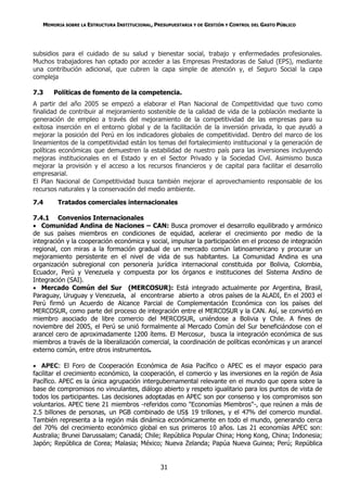 MEMORIA SOBRE LA ESTRUCTURA INSTITUCIONAL, PRESUPUESTARIA Y DE GESTIÓN Y CONTROL DEL GASTO PÚBLICO




subsidios para el cuidado de su salud y bienestar social, trabajo y enfermedades profesionales.
Muchos trabajadores han optado por acceder a las Empresas Prestadoras de Salud (EPS), mediante
una contribución adicional, que cubren la capa simple de atención y, el Seguro Social la capa
compleja

7.3    Políticas de fomento de la competencia.
A partir del año 2005 se empezó a elaborar el Plan Nacional de Competitividad que tuvo como
finalidad de contribuir al mejoramiento sostenible de la calidad de vida de la población mediante la
generación de empleo a través del mejoramiento de la competitividad de las empresas para su
exitosa inserción en el entorno global y de la facilitación de la inversión privada, lo que ayudó a
mejorar la posición del Perú en los indicadores globales de competitividad. Dentro del marco de los
lineamientos de la competitividad están los temas del fortalecimiento institucional y la generación de
políticas económicas que demuestren la estabilidad de nuestro país para las inversiones incluyendo
mejoras institucionales en el Estado y en el Sector Privado y la Sociedad Civil. Asimismo busca
mejorar la provisión y el acceso a los recursos financieros y de capital para facilitar el desarrollo
empresarial.
El Plan Nacional de Competitividad busca también mejorar el aprovechamiento responsable de los
recursos naturales y la conservación del medio ambiente.

7.4     Tratados comerciales internacionales

7.4.1 Convenios Internacionales
 Comunidad Andina de Naciones – CAN: Busca promover el desarrollo equilibrado y armónico
de sus países miembros en condiciones de equidad, acelerar el crecimiento por medio de la
integración y la cooperación económica y social, impulsar la participación en el proceso de integración
regional, con miras a la formación gradual de un mercado común latinoamericano y procurar un
mejoramiento persistente en el nivel de vida de sus habitantes. La Comunidad Andina es una
organización subregional con personería jurídica internacional constituida por Bolivia, Colombia,
Ecuador, Perú y Venezuela y compuesta por los órganos e instituciones del Sistema Andino de
Integración (SAI).
 Mercado Común del Sur (MERCOSUR): Está integrado actualmente por Argentina, Brasil,
Paraguay, Uruguay y Venezuela, al encontrarse abierto a otros países de la ALADI, En el 2003 el
Perú firmó un Acuerdo de Alcance Parcial de Complementación Económica con los países del
MERCOSUR, como parte del proceso de integración entre el MERCOSUR y la CAN. Así, se convirtió en
miembro asociado de libre comercio del MERCOSUR, uniéndose a Bolivia y Chile. A fines de
noviembre del 2005, el Perú se unió formalmente al Mercado Común del Sur beneficiándose con el
arancel cero de aproximadamente 1200 ítems. El Mercosur, busca la integración económica de sus
miembros a través de la liberalización comercial, la coordinación de políticas económicas y un arancel
externo común, entre otros instrumentos.

 APEC: El Foro de Cooperación Económica de Asia Pacífico o APEC es el mayor espacio para
facilitar el crecimiento económico, la cooperación, el comercio y las inversiones en la región de Asia
Pacífico. APEC es la única agrupación intergubernamental relevante en el mundo que opera sobre la
base de compromisos no vinculantes, diálogo abierto y respeto igualitario para los puntos de vista de
todos los participantes. Las decisiones adoptadas en APEC son por consenso y los compromisos son
voluntarios. APEC tiene 21 miembros -referidos como "Economías Miembros"-, que reúnen a más de
2.5 billones de personas, un PGB combinado de US$ 19 trillones, y el 47% del comercio mundial.
También representa a la región más dinámica económicamente en todo el mundo, generando cerca
del 70% del crecimiento económico global en sus primeros 10 años. Las 21 economías APEC son:
Australia; Brunei Darussalam; Canadá; Chile; República Popular China; Hong Kong, China; Indonesia;
Japón; República de Corea; Malasia; México; Nueva Zelanda; Papúa Nueva Guinea; Perú; República


                                                31
 