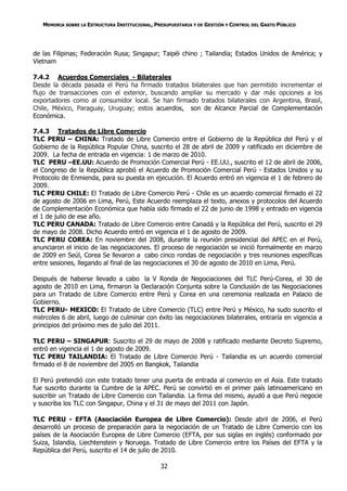 MEMORIA SOBRE LA ESTRUCTURA INSTITUCIONAL, PRESUPUESTARIA Y DE GESTIÓN Y CONTROL DEL GASTO PÚBLICO




de las Filipinas; Federación Rusa; Singapur; Taipéi chino ; Tailandia; Estados Unidos de América; y
Vietnam

7.4.2 Acuerdos Comerciales - Bilaterales
Desde la década pasada el Perú ha firmado tratados bilaterales que han permitido incrementar el
flujo de transacciones con el exterior, buscando ampliar su mercado y dar más opciones a los
exportadores como al consumidor local. Se han firmado tratados bilaterales con Argentina, Brasil,
Chile, México, Paraguay, Uruguay; estos acuerdos, son de Alcance Parcial de Complementación
Económica.

7.4.3 Tratados de Libre Comercio
TLC PERU – CHINA: Tratado de Libre Comercio entre el Gobierno de la República del Perú y el
Gobierno de la República Popular China, suscrito el 28 de abril de 2009 y ratificado en diciembre de
2009. La fecha de entrada en vigencia: 1 de marzo de 2010.
TLC PERU –EE.UU: Acuerdo de Promoción Comercial Perú - EE.UU., suscrito el 12 de abril de 2006,
el Congreso de la República aprobó el Acuerdo de Promoción Comercial Perú - Estados Unidos y su
Protocolo de Enmienda, para su puesta en ejecución. El Acuerdo entró en vigencia el 1 de febrero de
2009.
TLC PERU CHILE: El Tratado de Libre Comercio Perú - Chile es un acuerdo comercial firmado el 22
de agosto de 2006 en Lima, Perú, Este Acuerdo reemplaza el texto, anexos y protocolos del Acuerdo
de Complementación Económica que había sido firmado el 22 de junio de 1998 y entrado en vigencia
el 1 de julio de ese año.
TLC PERU CANADA: Tratado de Libre Comercio entre Canadá y la República del Perú, suscrito el 29
de mayo de 2008. Dicho Acuerdo entró en vigencia el 1 de agosto de 2009.
TLC PERU COREA: En noviembre del 2008, durante la reunión presidencial del APEC en el Perú,
anunciaron el inicio de las negociaciones. El proceso de negociación se inició formalmente en marzo
de 2009 en Seúl, Corea Se llevaron a cabo cinco rondas de negociación y tres reuniones específicas
entre sesiones, llegando al final de las negociaciones el 30 de agosto de 2010 en Lima, Perú.

Después de haberse llevado a cabo la V Ronda de Negociaciones del TLC Perú-Corea, el 30 de
agosto de 2010 en Lima, firmaron la Declaración Conjunta sobre la Conclusión de las Negociaciones
para un Tratado de Libre Comercio entre Perú y Corea en una ceremonia realizada en Palacio de
Gobierno.
TLC PERU- MEXICO: El Tratado de Libre Comercio (TLC) entre Perú y México, ha sudo suscrito el
miércoles 6 de abril, luego de culminar con éxito las negociaciones bilaterales, entraría en vigencia a
principios del próximo mes de julio del 2011.

TLC PERU – SINGAPUR: Suscrito el 29 de mayo de 2008 y ratificado mediante Decreto Supremo,
entró en vigencia el 1 de agosto de 2009.
TLC PERU TAILANDIA: El Tratado de Libre Comercio Perú - Tailandia es un acuerdo comercial
firmado el 8 de noviembre del 2005 en Bangkok, Tailandia

El Perú pretendió con este tratado tener una puerta de entrada al comercio en el Asia. Este tratado
fue suscrito durante la Cumbre de la APEC. Perú se convirtió en el primer país latinoamericano en
suscribir un Tratado de Libre Comercio con Tailandia. La firma del mismo, ayudó a que Perú negocie
y suscriba los TLC con Singapur, China y el 31 de mayo del 2011 con Japón.

TLC PERU - EFTA (Asociación Europea de Libre Comercio): Desde abril de 2006, el Perú
desarrolló un proceso de preparación para la negociación de un Tratado de Libre Comercio con los
países de la Asociación Europea de Libre Comercio (EFTA, por sus siglas en inglés) conformado por
Suiza, Islandia, Liechtenstein y Noruega. Tratado de Libre Comercio entre los Países del EFTA y la
República del Perú, suscrito el 14 de julio de 2010.

                                                32
 