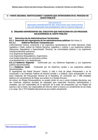 MEMORIA SOBRE LA ESTRUCTURA INSTITUCIONAL, PRESUPUESTARIA Y DE GESTIÓN Y CONTROL DEL GASTO PÚBLICO




     C – PARTE SEGUNDA: INSTITUCIONES Y AGENTES QUE INTERVIENEN EN EL PROCESO DE
                                   GASTO PÚBLICO

                                                   Documento 8:
                                ÓRGANOS DEPENDIENTES DEL EJECUTIVO QUE PARTICIPAN
                                EN LOS PROCESOS RELACIONADOS CON EL GASTO PÚBLICO

           8. ÓRGANOS DEPENDIENTES DEL EJECUTIVO QUE PARTICIPAN EN LOS PROCESOS
                               RELACIONADOS AL GASTO PÚBLICO

        8.1     Estructura de las Administraciones Territoriales:
        8.1.1 Desarrollo del organigrama de las administraciones públicas (Ver Anexo 1)
        8.1.1.1         Gobierno Nacional: Compuesto por:
         Administración Central, comprende a los organismos representativos del Poder Ejecutivos, Poder
        Legislativo y Poder Judicial los Poderes Ejecutivo, Legislativo y Judicial, y sus organismos públicos
        (Ejecutores, Reguladores o Especializados Técnicos), las universidades públicas y los organismos
        constitucionalmente autónomos.
         Los Organismos Reguladores.
         Los Organismos Recaudadores y Supervisores.
         Los Fondos Especiales con personería jurídica.
         Las Beneficencias y sus dependencias
        8.1.1.2 Gobierno Regional:           Conformado por: Los Gobiernos Regionales y, sus organismos
        públicos descentralizados.
        8.1.1.3 Gobierno Local:         Compuesto por los Gobiernos Locales y sus organismos públicos
        descentralizados.
        El organigrama del Estado Peruano1 (Anexo 1) está a nivel de pliego Presupuestal y se ha
        incorporado a las Empresas Publicas de derecho privado y a EsSalud, cuyos presupuestos no son
        parte integrante del Presupuesto General de la República. En conclusión, son 1 986 entidades
        públicos con características de Pliego, que existen en el Estado Peruano.
        Así mismo, los Pliegos Presupuestarios, se pueden dividir en una o varias Unidades Ejecutoras, que
        son instancias orgánicas previstas de capacidad para desarrollar funciones administrativas y
        contables, que son responsables de la ejecución de la parte del presupuesto que los Pliegos les
        autoriza y por lo tanto, son responsables de informar sobre el avance y/o cumplimiento de las metas
        a su cargo. Son 2 475 Unidades Ejecutoras las que existen actualmente.




1
    http://www.peru.gob.pe/docs/estado.pdf
.

                                                         33
 