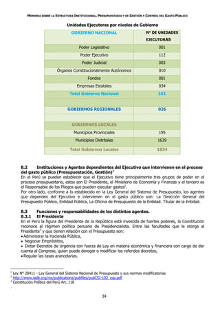 MEMORIA SOBRE LA ESTRUCTURA INSTITUCIONAL, PRESUPUESTARIA Y DE GESTIÓN Y CONTROL DEL GASTO PÚBLICO

                                    Unidades Ejecutoras por niveles de Gobierno
                                      GOBIERNO NACIONAL                             N° DE UNIDADES
                                                                                    EJECUTORAS

                                           Poder Legislativo                                001
                                            Poder Ejecutivo                                 112
                                             Poder Judicial                                 003
                              Órganos Constitucionalmente Autónomos                         010
                                                Fondos                                      001
                                          Empresas Estatales                                034
                                     Total Gobierno Nacional                                161


                                    GOBIERNOS REGIONALES                                    026


                                       GOBIERNOS LOCALES
                                        Municipios Provinciales                             195
                                         Municipios Distritales                            1639

                                      Total Gobiernos Locales                              1834



        8.2      Instituciones y Agentes dependientes del Ejecutivo que intervienen en el proceso
        del gasto público (Presupuestación, Gestión)1
        En el Perú se pueden establecer que el Ejecutivo tiene principalmente tres grupos de poder en el
        proceso presupuestario, estos son El Presidente, el Ministerio de Economía y Finanzas y el tercero es
        el Responsable de los Pliegos que pueden ejecutar gastos2.
        Por otro lado, conforme a lo establecido en la Ley General del Sistema de Presupuesto, los agentes
        que dependen del Ejecutivo e intervienen en el gasto público son: La Dirección General del
        Presupuesto Público, Entidad Pública, La Oficina de Presupuesto de la Entidad. Titular de la Entidad.

        8.3      Funciones y responsabilidades de los distintos agentes.
        8.3.1 El Presidente
        En el Perú la figura del Presidente de la República está investida de fuertes poderes, la Constitución
        reconoce al régimen político peruano de Presidencialista. Entre las facultades que le otorga al
        Presidente3 y que tienen relación con el Presupuesto son:
         Administrar la Hacienda Pública,
         Negociar Empréstitos,
         Dictar Decretos de Urgencia con fuerza de Ley en materia económica y financiera con cargo de dar
        cuenta al Congreso, quien puede derogar o modificar los referidos decretos,
         Regular las tasas arancelarias.


1
    Ley N° 28411 - Ley General del Sistema Nacional de Presupuesto y sus normas modificatorias
2
    http://www.iadb.org/res/publications/pubfiles/pubCSI-102_esp.pdf
3
    Constitución Política del Perú Art. 118
.

                                                         34
 