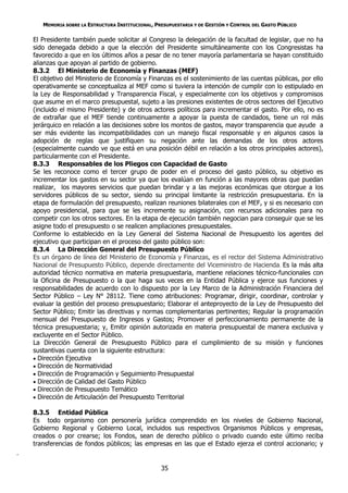 MEMORIA SOBRE LA ESTRUCTURA INSTITUCIONAL, PRESUPUESTARIA Y DE GESTIÓN Y CONTROL DEL GASTO PÚBLICO

    El Presidente también puede solicitar al Congreso la delegación de la facultad de legislar, que no ha
    sido denegada debido a que la elección del Presidente simultáneamente con los Congresistas ha
    favorecido a que en los últimos años a pesar de no tener mayoría parlamentaria se hayan constituido
    alianzas que apoyan al partido de gobierno.
    8.3.2 El Ministerio de Economía y Finanzas (MEF)
    El objetivo del Ministerio de Economía y Finanzas es el sostenimiento de las cuentas públicas, por ello
    operativamente se conceptualiza al MEF como si tuviera la intención de cumplir con lo estipulado en
    la Ley de Responsabilidad y Transparencia Fiscal, y especialmente con los objetivos y compromisos
    que asume en el marco presupuestal, sujeto a las presiones existentes de otros sectores del Ejecutivo
    (incluido el mismo Presidente) y de otros actores políticos para incrementar el gasto. Por ello, no es
    de extrañar que el MEF tiende continuamente a apoyar la puesta de candados, tiene un rol más
    jerárquico en relación a las decisiones sobre los montos de gastos, mayor transparencia que ayude a
    ser más evidente las incompatibilidades con un manejo fiscal responsable y en algunos casos la
    adopción de reglas que justifiquen su negación ante las demandas de los otros actores
    (especialmente cuando ve que está en una posición débil en relación a los otros principales actores),
    particularmente con el Presidente.
    8.3.3 Responsables de los Pliegos con Capacidad de Gasto
    Se les reconoce como el tercer grupo de poder en el proceso del gasto público, su objetivo es
    incrementar los gastos en su sector ya que los evalúan en función a las mayores obras que puedan
    realizar, los mayores servicios que puedan brindar y a las mejoras económicas que otorgue a los
    servidores públicos de su sector, siendo su principal limitante la restricción presupuestaria. En la
    etapa de formulación del presupuesto, realizan reuniones bilaterales con el MEF, y si es necesario con
    apoyo presidencial, para que se les incremente su asignación, con recursos adicionales para no
    competir con los otros sectores. En la etapa de ejecución también negocian para conseguir que se les
    asigne todo el presupuesto o se realicen ampliaciones presupuestales.
    Conforme lo establecido en la Ley General del Sistema Nacional de Presupuesto los agentes del
    ejecutivo que participan en el proceso del gasto público son:
    8.3.4 La Dirección General del Presupuesto Público
    Es un órgano de línea del Ministerio de Economía y Finanzas, es el rector del Sistema Administrativo
    Nacional de Presupuesto Público, depende directamente del Viceministro de Hacienda. Es la más alta
    autoridad técnico normativa en materia presupuestaria, mantiene relaciones técnico-funcionales con
    la Oficina de Presupuesto o la que haga sus veces en la Entidad Pública y ejerce sus funciones y
    responsabilidades de acuerdo con lo dispuesto por la Ley Marco de la Administración Financiera del
    Sector Público – Ley N° 28112. Tiene como atribuciones: Programar, dirigir, coordinar, controlar y
    evaluar la gestión del proceso presupuestario; Elaborar el anteproyecto de la Ley de Presupuesto del
    Sector Público; Emitir las directivas y normas complementarias pertinentes; Regular la programación
    mensual del Presupuesto de Ingresos y Gastos; Promover el perfeccionamiento permanente de la
    técnica presupuestaria; y, Emitir opinión autorizada en materia presupuestal de manera exclusiva y
    excluyente en el Sector Público.
    La Dirección General de Presupuesto Público para el cumplimiento de su misión y funciones
    sustantivas cuenta con la siguiente estructura:
     Dirección Ejecutiva
     Dirección de Normatividad
     Dirección de Programación y Seguimiento Presupuestal
     Dirección de Calidad del Gasto Público
     Dirección de Presupuesto Temático
     Dirección de Articulación del Presupuesto Territorial

    8.3.5 Entidad Pública
    Es todo organismo con personería jurídica comprendido en los niveles de Gobierno Nacional,
    Gobierno Regional y Gobierno Local, incluidos sus respectivos Organismos Públicos y empresas,
    creados o por crearse; los Fondos, sean de derecho público o privado cuando este último reciba
    transferencias de fondos públicos; las empresas en las que el Estado ejerza el control accionario; y
.

                                                    35
 