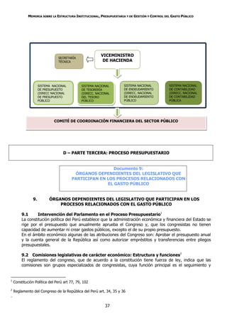 MEMORIA SOBRE LA ESTRUCTURA INSTITUCIONAL, PRESUPUESTARIA Y DE GESTIÓN Y CONTROL DEL GASTO PÚBLICO




                                                        VICEMINISTRO
                                SECRETARÍA
                                TÉCNICA                  DE HACIENDA




                     SISTEMA NACIONAL        SISTEMA NACIONAL        SISTEMA NACIONAL           SISTEMA NACIONAL
                     DE PRESUPUESTO          DE TESORERÍA            DE ENDEUDAMIENTO           DE CONTABILIDAD
                     (DIRECC NACIONAL        (DIRECC. NACIONAL       (DIRECC. NACIONAL          (DIRECC. NACIONAL
                     DE PRESUPUESTO          DEL TESORO              DE ENDEUDAMIENTO           DE CONTABILIDAD
                     PÚBLICO                 PÚBLICO                 PÚBLICO                    PÚBLICA




                              COMITÉ DE COORDINACIÓN FINANCIERA DEL SECTOR PÚBLICO




                                   D – PARTE TERCERA: PROCESO PRESUPUESTARIO


                                                         Documento 9:
                                         ÓRGANOS DEPENDIENTES DEL LEGISLATIVO QUE
                                        PARTICIPAN EN LOS PROCESOS RELACIONADOS CON
                                                      EL GASTO PÚBLICO


                9.         ÓRGANOS DEPENDIENTES DEL LEGISLATIVO QUE PARTICIPAN EN LOS
                               PROCESOS RELACIONADOS CON EL GASTO PÚBLICO

         9.1      Intervención del Parlamento en el Proceso Presupuestario1
         La constitución política del Perú establece que la administración económica y financiera del Estado se
         rige por el presupuesto que anualmente aprueba el Congreso y, que los congresistas no tienen
         capacidad de aumentar ni crear gastos públicos, excepto el de su propio presupuesto.
         En el ámbito económico algunas de las atribuciones del Congreso son: Aprobar el presupuesto anual
         y la cuenta general de la República así como autorizar empréstitos y transferencias entre pliegos
         presupuestales.

         9.2 Comisiones legislativas de carácter económico: Estructura y funciones2
         El reglamento del congreso, que de acuerdo a la constitución tiene fuerza de ley, indica que las
         comisiones son grupos especializados de congresistas, cuya función principal es el seguimiento y


1
    Constitución Política del Perú art 77, 79, 102
2
    Reglamento del Congreso de la República del Perú art. 34, 35 y 36
.

                                                           37
 