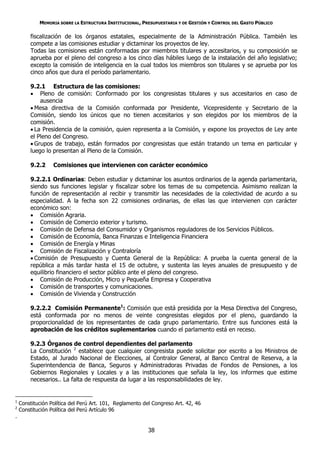 MEMORIA SOBRE LA ESTRUCTURA INSTITUCIONAL, PRESUPUESTARIA Y DE GESTIÓN Y CONTROL DEL GASTO PÚBLICO

        fiscalización de los órganos estatales, especialmente de la Administración Pública. También les
        compete a las comisiones estudiar y dictaminar los proyectos de ley.
        Todas las comisiones están conformadas por miembros titulares y accesitarios, y su composición se
        aprueba por el pleno del congreso a los cinco días hábiles luego de la instalación del año legislativo;
        excepto la comisión de inteligencia en la cual todos los miembros son titulares y se aprueba por los
        cinco años que dura el período parlamentario.

        9.2.1 Estructura de las comisiones:
         Pleno de comisión: Conformado por los congresistas titulares y sus accesitarios en caso de
            ausencia
         Mesa directiva de la Comisión conformada por Presidente, Vicepresidente y Secretario de la
        Comisión, siendo los únicos que no tienen accesitarios y son elegidos por los miembros de la
        comisión.
         La Presidencia de la comisión, quien representa a la Comisión, y expone los proyectos de Ley ante
        el Pleno del Congreso.
         Grupos de trabajo, están formados por congresistas que están tratando un tema en particular y
        luego lo presentan al Pleno de la Comisión.

        9.2.2     Comisiones que intervienen con carácter económico

        9.2.2.1 Ordinarias: Deben estudiar y dictaminar los asuntos ordinarios de la agenda parlamentaria,
        siendo sus funciones legislar y fiscalizar sobre los temas de su competencia. Asimismo realizan la
        función de representación al recibir y transmitir las necesidades de la colectividad de acurdo a su
        especialidad. A la fecha son 22 comisiones ordinarias, de ellas las que intervienen con carácter
        económico son:
         Comisión Agraria.
         Comisión de Comercio exterior y turismo.
         Comisión de Defensa del Consumidor y Organismos reguladores de los Servicios Públicos.
         Comisión de Economía, Banca Finanzas e Inteligencia Financiera
         Comisión de Energía y Minas
         Comisión de Fiscalización y Contraloría
         Comisión de Presupuesto y Cuenta General de la República: A prueba la cuenta general de la
        república a más tardar hasta el 15 de octubre, y sustenta las leyes anuales de presupuesto y de
        equilibrio financiero el sector público ante el pleno del congreso.
         Comisión de Producción, Micro y Pequeña Empresa y Cooperativa
         Comisión de transportes y comunicaciones.
         Comisión de Vivienda y Construcción

        9.2.2.2 Comisión Permanente1: Comisión que está presidida por la Mesa Directiva del Congreso,
        está conformada por no menos de veinte congresistas elegidos por el pleno, guardando la
        proporcionalidad de los representantes de cada grupo parlamentario. Entre sus funciones está la
        aprobación de los créditos suplementarios cuando el parlamento está en receso.

        9.2.3 Órganos de control dependientes del parlamento
        La Constitución 2 establece que cualquier congresista puede solicitar por escrito a los Ministros de
        Estado, al Jurado Nacional de Elecciones, al Contralor General, al Banco Central de Reserva, a la
        Superintendencia de Banca, Seguros y Administradoras Privadas de Fondos de Pensiones, a los
        Gobiernos Regionales y Locales y a las instituciones que señala la ley, los informes que estime
        necesarios.. La falta de respuesta da lugar a las responsabilidades de ley.


1
    Constitución Política del Perú Art. 101, Reglamento del Congreso Art. 42, 46
2
    Constitución Política del Perú Artículo 96
.

                                                          38
 