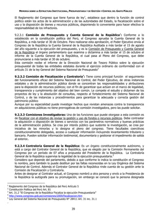 MEMORIA SOBRE LA ESTRUCTURA INSTITUCIONAL, PRESUPUESTARIA Y DE GESTIÓN Y CONTROL DEL GASTO PÚBLICO

        El Reglamento del Congreso que tiene fuerza de ley1, establece que dentro la función de control
        político están los actos de la administración y de las autoridades del Estado, la fiscalización sobre el
        uso y la disposición de bienes y recursos públicos, disponiendo lo conveniente para hacer efectiva la
        responsabilidad de los infractores.

        9.2.3.1 Comisión de Presupuesto y Cuenta General de la República2: Conforme a lo
        establecido en la constitución política del Perú, el Congreso aprueba la Cuenta General de la
        República, a más tardar el 30 de Octubre. Para realizarse esta aprobación, el Poder Ejecutivo envía al
        Congreso de la República la Cuenta General de la República Auditada a más tardar el 15 de agosto
        del año siguiente a la ejecución del presupuesto, y es la Comisión de Presupuesto y Cuenta General
        de la República el órgano parlamentario que examina y dictamina a más tardar el 15 de octubre el
        informe de la Cuenta General de la República, el cual pasa al Pleno del Congreso, que debe
        pronunciarse a más tardar el 30 de octubre.
        Esta comisión recibe el informe de la Dirección Nacional de Tesoro Público sobre la ejecución
        presupuestal de todas las entidades estatales durante el ejercicio ordinario de conformidad con el
        artículo 31 de la ley General del Sistema Nacional de Presupuesto3

        9.2.3.2 Comisión de Fiscalización y Contraloría4: Tiene como principal función el seguimiento
        del funcionamiento eficaz del Sistema Nacional de Control, del Poder Ejecutivo, de otras instancias
        estatales y de la administración pública donde se concentran las responsabilidades y atribuciones
        para la disposición de recursos públicos; con el fin de garantizar que actúen en el marco de legalidad,
        transparencia y cumplimiento del objetivo del bien común. Le compete el estudio y dictamen de los
        proyectos de ley y la absolución de consultas, respecto al fortalecimiento del Sistema Nacional de
        Control, y de las instancias y procedimientos para garantizar la adecuada y correcta gestión del
        patrimonio público
        Aunque por su especialidad puede investigar hechos que revistan amenazas contra la transparencia
        en adquisiciones públicas no tiene prerrogativas de comisión investigadora, pero las puede solicitar.

        9.2.3.3 Comisiones Investigadoras: Una de las funciones que puede otorgase a esta comisión es
        de fiscalizar con el objetivo de revisar la gestión y uso de fondos o recursos públicos. Debe contrastar
        la adquisición o disposición de bienes o servicios con los parámetros normativos y buenas prácticas
        de la administración pública. Se crea por interés público que sustente la investigación, se crea por
        iniciativa de las minorías y lo designa el pleno del congreso. Tiene facultades coercitivas
        constitucionalmente delegadas, acceso a cualquier información incluyendo levantamiento tributario y
        bancario. Pueden solicitar información testimonial, documentaria y gestionar el impedimento de salida
        al exterior.

        9.2.3.4 Contraloría General de la República: Es un órgano constitucionalmente autónomo, y
        está a cargo del Contralor General de la República, que es elegido por la Comisión Permanente del
        Congreso por un período de 07 años a propuesta del Presidente de la República. La Contraloría
        General de la República supervisa la legalidad de la ejecución presupuestaria.5
        Considero que depende del parlamento, debido a que conforme lo indica la constitución el Congreso
        lo nombra, pero también lo puede destituir por las faltas reconocidas en la Ley Orgánica del Sistema
        Nacional de Control. Además el Contralor General de la República rinde cuenta de su gestión ante la
        Comisión de Fiscalización y Contraloría.
        Antes de designar al Contralor actual, el Congreso nombró a otra persona y envío a la Presidencia de
        la República la autógrafa para su promulgación, sin embargo se conoció que la persona designada

1
    Reglamento del Congreso de la República del Perú Artículo 5
2
    Constitución Política del Perú Art. 81
3
    Art. 31.2 “El Congreso de la República Fiscaliza la ejecución Presupuestaria”
4
    http://www.congreso.gob.pe/comisiones/2009/fiscalizacion.htm
5
    Ley General del Sistema Nacional de Presupuesto N° 28411 Art. 31 inc. 31.1
.

                                                           39
 