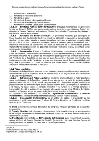 MEMORIA SOBRE LA ESTRUCTURA INSTITUCIONAL, PRESUPUESTARIA Y DE GESTIÓN Y CONTROL DEL GASTO PÚBLICO



        12. Ministerio de la Producción
        13. Ministerio de Relaciones Exteriores
        14. Ministerio de Salud
        15. Ministerio de Trabajo y Promoción del Empleo
        16. Ministerio de Transportes y Comunicaciones
        17. Ministerio de Vivienda, Construcción y Saneamiento
        1.1.1.1.5 Entidades Públicas del Poder Ejecutivo: Entidades desconcentras con personería
        jurídica de Derecho Público, con competencia nacional adscritas a un ministerio. Pueden ser
        Organismos Públicos Ejecutores y Organismos Públicos Especializados (Organismos Reguladores y
        Organismos Técnicos Especializados).
        1.1.1.2       Funciones del Poder Ejecutivo1: Las principales funciones que desempeña el
        Poder Ejecutivo son: Reglamentar las leyes, evaluar su aplicación y supervisar su cumplimiento;
        planificar, normar, dirigir, ejecutar y evaluar las políticas nacionales y sectoriales en conformidad
        con las políticas de estado; establecer relaciones, buscar el consenso, prestar asistencia técnica y
        desarrollar mecanismos de cooperación con todas las entidades de la administración pública;
        implementar la coordinación con los gobiernos regionales y gobiernos locales, con énfasis en las
        competencias compartidas.
        1.1.1.3       Comentarios: Al tener el Presidente de la República prerrogativas de Jefe de Estado
        y Jefe de Gobierno, tiene la auténtica dirección de la política gubernamental y la adopción de las
        principales decisiones. Así el Concejo de Ministros tiene poca capacidad de controlar las decisiones
        del Presidente de la República, ya que este es quien los nombra y los cesa convirtiéndose los
        ministros en secretarios del Presidente, a pesar que tienen que asumir las responsabilidades del
        cargo ante el parlamento. El Consejo de ministros y el Primer Ministro carecen de competencias
        autónomas frente al Presidente de la República.

        1.1.2 Poder Legislativo
        El Congreso de la República es soberano en sus funciones, tiene autonomía normativa, económica,
        administrativa y política. El período anual de sesiones inicia el 27 de julio de un año y culmina el
        26 de julio del siguiente año.
        1.1.2.1       Estructura del Poder Legislativo: 2Conforme a la Constitución el Poder Legislativo
        reside en el Congreso de la República, consta de una sola cámara, y a partir del siguiente período
        parlamentario (Julio 2011 -2016) estará compuesto por 130 congresistas elegidos mediante un
        proceso electoral por distrito múltiple, por un período de cinco años. Los congresistas representan
        a la nación, no están sujetos a mandato imperativo y su función es a tiempo completo e
        irrenunciable, le está prohibido ejercer cualquier otro cargo excepto el de Ministro de Estado.
        Asimismo el Congreso se rige por su propio Reglamento que tiene fuerza de Ley.
        La organización del Congreso3, se divide en Organización Parlamentaria y Servicio
        Parlamentario, además la Comisión Permanente que tiene un régimen especial.
        1.1.2.1.1 Organización Parlamentaria, es el ámbito de trabajo y organización de los
        congresistas y está conformado por: El pleno, El Consejo Directivo, La Presidencia, La Mesa
        Directiva y Las Comisiones.

        El pleno es la máxima asamblea deliberativa del congreso, integrado por todos los congresistas
        incorporados.
        El Consejo Directivo está integrado por los miembros de la Mesa Directiva y los representantes
        de los Grupos Parlamentarios denominados Directivos Portavoces, se reúne siempre antes de la
        realización de un pleno.
        La Presidencia, representado por El Presidente del Congreso quien representa al Congreso,
        preside el Pleno, el Consejo Directivo, la Comisión Permanente y la Mesa Directiva. Somete al
        Consejo directivo las agendas del pleno y de la comisión permanente

1
    LOPE Art. 6
2
    Constitución Política del Perú Art 90, 92 y 93
3
    Reglamento del Congreso de la República Art. 26
 