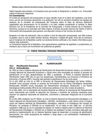 MEMORIA SOBRE LA ESTRUCTURA INSTITUCIONAL, PRESUPUESTARIA Y DE GESTIÓN Y CONTROL DEL GASTO PÚBLICO

    había fraguado documentos y el Congreso tuvo que anular la designación y solicitar a su Procurador
    realice la denuncia respectiva.
    9.3 Comentarios
    En la fase de aprobación del presupuesto el mayor desafío recae en la labor del Legislativo, que tiene
    como una de sus funciones representar a la población. Por ello es necesario fortalecer los equipos de
    asesores de la comisión de presupuesto del Congreso sobre la base de técnicos altamente
    capacitados que permanezcan en la comisión y no sean rotados anualmente al cambiar la Mesa
    Directiva y/o de la Presidencia de la Comisión de Presupuesto y Cuenta General de la República.
    Asimismo, aunque se ha avanzado aún falta mejorar el acceso de grupo externos de interés a toda la
    información del presupuesto para generar una discusión incluso en los círculos de opinión.

    Respecto a la fase de evaluación, sólo se realiza a nivel de ejecución presupuestal, aún falta evaluar
    la gestión, para lo cual se debe analizar eficacia, eficiencia y calidad del gasto. Para ello es necesario
    que el Congreso de la República cuente con personal técnico calificado y los medios informáticos para
    realizar esta evaluación.
    La Contraloría General de la República, hace generalmente auditorías de legalidad o cumplimiento, es
    necesario que a futuro se incrementen las auditorías de gestión.

                           D – PARTE TERCERA: PROCESO PRESUPUESTARIO


                                                     Documento 10:
                                                     PLANIFICACIÓN

                                            10.      PLANIFICACIÓN
    10.1      Planificación financiera
    10.1.1 Antecedentes
    En 1962 se creó el Sistema Nacional de Planificación Del Desarrollo Económico Social y, se nombró al
    Consejo Nacional de Desarrollo Económico y Social como ente encargado de orientar el proceso de
    planificación en el país, desactivándose en 1981 y quedando al frente el Instituto Nacional de
    Planificación hasta 1992 año en que fue desactivado; transfiriéndose sus funciones al Ministerio de
    Economía y Finanzas (MEF). Durante este período la planificación fue de corto plazo.
    En el año 2000 se creó en el MEF la Dirección de Planeamiento Estratégico del Sector Público,
    teniendo como encargo orientar el proceso de formulación de los Planes Estratégicos Sectoriales
    Multianuales (PESEM) (como Resultado del Planeamiento Estratégico Multianual); y los Planes
    Estratégicos Institucionales (PEI) de las instituciones públicas en los tres niveles de gobierno.
    En el año 2002, con la suscripción del Acuerdo Nacional se restituye la importancia del Planeamiento
    como instrumento que oriente la ejecución de recursos y concierte las acciones necesarias para
    alcanzar los objetivos nacionales de desarrollo, crecimiento y adecuada integración de la economía
    global.
    En el año 2005 mediante Ley Nº 28522, se creó el Sistema Nacional de Planeamiento Estratégico y el
    Centro Nacional de Planeamiento Estratégico –CEPLAN, nombrándose a este último como el órgano
    rector del Sistema Nacional de Planeamiento Estratégico, adscrito a la Presidencia del Consejo de
    Ministros; sin embargo el CEPLAN no se implementó; no es hasta el año 2008 con el Decreto
    Legislativo 1088 que se vio la necesidad de legislar de manera integral sobre el Sistema de Nacional
    de Planeamiento Estratégico y CEPLAN con el objetivo de establecer la base normativa adecuada que
    permita la implementación de un Sistema Nacional capaz de desarrollar un proceso de planificación
    permanente, con visión prospectiva de mediano y largo plazo y con participación multisectorial y
    multidisciplinaria.




.

                                                    40
 