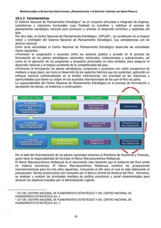 MEMORIA SOBRE LA ESTRUCTURA INSTITUCIONAL, PRESUPUESTARIA Y DE GESTIÓN Y CONTROL DEL GASTO PÚBLICO

    10.1.2 Características
    El Sistema Nacional de Planeamiento Estratégico1 es un conjunto articulado e integrado de órganos,
    subsistemas y relaciones funcionales cuya finalidad es coordinar y viabilizar el proceso de
    planeamiento estratégico nacional para promover y orientar el desarrollo armónico y sostenido del
    país.
    Por otro lado, el Centro Nacional de Planeamiento Estratégico -CEPLAN2-, se constituyen en el órgano
    rector y orientador del Sistema Nacional de Planeamiento Estratégico. Sus competencias son de
    alcance nacional.
    Entre otras actividades el Centro Nacional de Planeamiento Estratégico desarrolla las actividades
    claves siguientes:
     Promover la cooperación y acuerdos entre los sectores público y privado en el proceso de
    formulación de los planes estratégicos nacionales, sectoriales, institucionales y subnacionales, así
    como en la ejecución de los programas y proyectos priorizados en esos ámbitos, para asegurar el
    desarrollo nacional y la mejora constante de la competitividad del país.
     Promover la formulación de planes estratégicos, programas y proyectos con visión prospectiva de
    mediano y largo plazo, así como el desarrollo de los aspectos teóricos que los sustentan, aplicando un
    enfoque nacional contextualizado en el ámbito internacional, con prioridad en las relaciones y
    oportunidades que tienen su origen en los acuerdos internacionales de los que el Perú es parte.
    La responsabilidad del Centro Nacional de Planeamiento Estratégico en el proceso de formulación y
    aprobación de planes, se evidencia a continuación:




    Por el lado del financiamiento de los planes nacionales tenemos al Ministerio de Economía y Finanzas,
    quien tiene la responsabilidad de formular el Marco Macroeconómico Multianual.
    El Marco Macroeconómico Multianual es el documento más relevante que el Gobierno del Perú emite
    en materia económica. El Marco Macroeconómico Multianual contiene las proyecciones
    macroeconómicas para los tres años siguientes, incluyendo el año para el cual se está elaborando el
    presupuesto. Dichas proyecciones son revisadas por el Banco Central de Reserva del Perú. Asimismo,
    se analizan y evalúan las principales medidas de política económica y social implementadas para
    alcanzar los objetivos trazados por la administración vigente.


    1
      LEY DEL SISTEMA NACIONAL DE PLANEAMIENTO ESTRATÉGICO Y DEL CENTRO NACIONAL DE
    PLANEAMIENTO ESTRATÉGICO Art. 2
    2
      LEY DEL SISTEMA NACIONAL DE PLANEAMIENTO ESTRATÉGICO Y DEL CENTRO NACIONAL DE
    PLANEAMIENTO ESTRATÉGICO Art. 2

.

                                                     41
 