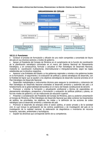 MEMORIA SOBRE LA ESTRUCTURA INSTITUCIONAL, PRESUPUESTARIA Y DE GESTIÓN Y CONTROL DEL GASTO PÚBLICO

                                          ORGANIGRAMA DE CEPLAN




    10.3.1.1 Funciones:
     Conducir el proceso de formulación y difusión de una visión compartida y concertada de futuro
    del país en sus diversos sectores y niveles de gobierno.
     Apoyar al Presidente del Consejo de Ministros en el cumplimiento de la función de coordinación
    de la planificación estratégica concertada en el marco del Sistema Nacional de Planeamiento
    Estratégico, y en consecuencia, formular y actualizar el Plan Estratégico de Desarrollo Nacional,
    mediante la coordinación multisectorial, interinstitucional e intergubernamental, según las reglas
    establecidas por la directiva respectiva.
     Asesorar a las Entidades del Estado y a los gobiernos regionales y orientar a los gobiernos locales
    en la formulación, el seguimiento y la evaluación de políticas y planes estratégicos de desarrollo, con
    la finalidad de lograr que se ajusten a los objetivos estratégicos de desarrollo nacional previstos en el
    Plan Estratégico de Desarrollo Nacional.
     Desarrollar metodologías e instrumentos técnicos para asegurar la consistencia y coherencia del
    Plan Estratégico de Desarrollo Nacional orientadas al desarrollo armónico y sostenido del país y al
    fortalecimiento de la gobernabilidad democrática en el marco del Estado constitucional de derecho
     Promover y orientar la formación y actualización profesional y técnica de especialistas en
    planeamiento estratégico, prospectiva y formulación y evaluación de políticas públicas y planes, en
    los tres niveles de gobierno y en las instituciones de educación superior.
     Presentar a consideración del Presidente del Consejo de Ministros, para su posterior presentación
    al Consejo de Ministros, el Plan Estratégico de Desarrollo Nacional que debe contener los lineamientos
    de política, las prioridades, los objetivos, las metas y la definición de las acciones de orden
    estratégico para el desarrollo armónico y sostenido del país
     Promover el desarrollo de sinergias entre el sector público, el sector privado y de la sociedad
    civil, lo cual incluye la participación de los centros académicos y de investigación del país en la
    investigación de la realidad nacional, la elaboración de diagnósticos e inventarios de recursos
    humanos, naturales, ambientales y tecnológicos.
     Expedir las directivas que corresponde dentro de su competencia.




.

                                                    46
 