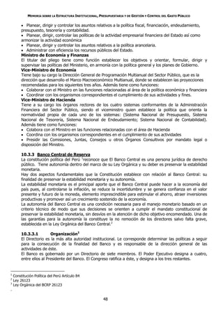 MEMORIA SOBRE LA ESTRUCTURA INSTITUCIONAL, PRESUPUESTARIA Y DE GESTIÓN Y CONTROL DEL GASTO PÚBLICO

          Planear, dirigir y controlar los asuntos relativos a la política fiscal, financiación, endeudamiento,
         presupuesto, tesorería y contabilidad.
          Planear, dirigir, controlar las políticas de la actividad empresarial financiera del Estado así como
         armonizar la actividad económica
          Planear, dirigir y controlar los asuntos relativos a la política arancelaria.
          Administrar con eficiencia los recursos públicos del Estado.
         Ministro de Economía y Finanzas
         El titular del pliego tiene como función establecer los objetivos y orientar, formular, dirigir y
         supervisar las políticas del Ministerio, en armonía con la política general y los planes de Gobierno.
         Vice-Ministro de Economía
         Tiene bajo su cargo la Dirección General de Programación Multianual del Sector Público, que es la
         dirección que desarrollo el Marco Macroeconómico Multianual, donde se establecen las proyecciones
         recomendadas para los siguientes tres años. Además tiene como funciones:
          Colaborar con el Ministro en las funciones relacionadas al área de la política económica y financiera
          Coordinar con los organismos correspondientes el cumplimiento de sus actividades y fines.
         Vice-Ministro de Hacienda
         Tiene a su cargo los órganos rectores de los cuatro sistemas conformantes de la Administración
         Financiera del Sector Público, siendo el viceministro quien establece la política que orienta la
         normatividad propia de cada uno de los sistemas: (Sistema Nacional de Presupuesto, Sistema
         Nacional de Tesorería, Sistema Nacional de Endeudamiento; Sistema Nacional de Contabilidad).
         Además tiene como funciones:
          Colabora con el Ministro en las funciones relacionadas con el área de Hacienda
          Coordina con los organismos correspondientes en el cumplimiento de sus actividades
          Presidir las Comisiones, Juntas, Consejos u otros Órganos Consultivos por mandato legal o
         disposición del Ministro.

         10.3.3 Banco Central de Reserva
         La constitución política del Perú 1reconoce que El Banco Central es una persona jurídica de derecho
         público. Tiene autonomía dentro del marco de su Ley Orgánica y su deber es preservar la estabilidad
         monetaria.
         Hay dos aspectos fundamentales que la Constitución establece con relación al Banco Central: su
         finalidad de preservar la estabilidad monetaria y su autonomía.
         La estabilidad monetaria es el principal aporte que el Banco Central puede hacer a la economía del
         país pues, al controlarse la inflación, se reduce la incertidumbre y se genera confianza en el valor
         presente y futuro de la moneda, elemento imprescindible para estimular el ahorro, atraer inversiones
         productivas y promover así un crecimiento sostenido de la economía.
         La autonomía del Banco Central es una condición necesaria para el manejo monetario basado en un
         criterio técnico de modo que sus decisiones se orienten a cumplir el mandato constitucional de
         preservar la estabilidad monetaria, sin desvíos en la atención de dicho objetivo encomendado. Una de
         las garantías para la autonomía la constituye la no remoción de los directores salvo falta grave,
         establecida en la Ley Orgánica del Banco Central.2

         10.3.3.1         Organización3
         El Directorio es la más alta autoridad institucional. Le corresponde determinar las políticas a seguir
         para la consecución de la finalidad del Banco y es responsable de la dirección general de las
         actividades de éste.
         El Banco es gobernado por un Directorio de siete miembros. El Poder Ejecutivo designa a cuatro,
         entre ellos al Presidente del Banco. El Congreso ratifica a éste, y designa a los tres restantes.


1
    Constitución Política del Perú Artículo 84
2
    Ley 26123
3
    Ley Orgánica del BCRP 26123
.

                                                          48
 