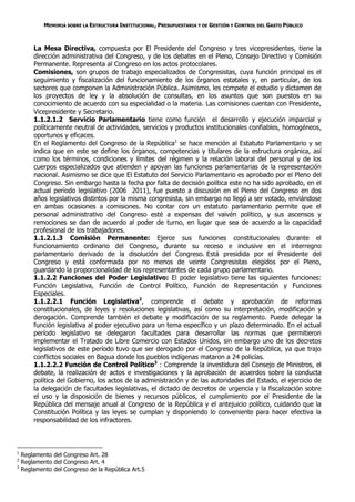 MEMORIA SOBRE LA ESTRUCTURA INSTITUCIONAL, PRESUPUESTARIA Y DE GESTIÓN Y CONTROL DEL GASTO PÚBLICO



        La Mesa Directiva, compuesta por El Presidente del Congreso y tres vicepresidentes, tiene la
        dirección administrativa del Congreso, y de los debates en el Pleno, Consejo Directivo y Comisión
        Permanente. Representa al Congreso en los actos protocolares.
        Comisiones, son grupos de trabajo especializados de Congresistas, cuya función principal es el
        seguimiento y fiscalización del funcionamiento de los órganos estatales y, en particular, de los
        sectores que componen la Administración Pública. Asimismo, les compete el estudio y dictamen de
        los proyectos de ley y la absolución de consultas, en los asuntos que son puestos en su
        conocimiento de acuerdo con su especialidad o la materia. Las comisiones cuentan con Presidente,
        Vicepresidente y Secretario.
        1.1.2.1.2 Servicio Parlamentario tiene como función el desarrollo y ejecución imparcial y
        políticamente neutral de actividades, servicios y productos institucionales confiables, homogéneos,
        oportunos y eficaces.
        En el Reglamento del Congreso de la República1 se hace mención al Estatuto Parlamentario y se
        indica que en este se define los órganos, competencias y titulares de la estructura orgánica, así
        como los términos, condiciones y límites del régimen y la relación laboral del personal y de los
        cuerpos especializados que atienden y apoyan las funciones parlamentarias de la representación
        nacional. Asimismo se dice que El Estatuto del Servicio Parlamentario es aprobado por el Pleno del
        Congreso. Sin embargo hasta la fecha por falta de decisión política este no ha sido aprobado, en el
        actual período legislativo (2006 2011), fue puesto a discusión en el Pleno del Congreso en dos
        años legislativos distintos por la misma congresista, sin embargo no llegó a ser votado, enviándose
        en ambas ocasiones a comisiones. No contar con un estatuto parlamentario permite que el
        personal administrativo del Congreso esté a expensas del vaivén político, y sus ascensos y
        remociones se dan de acuerdo al poder de turno, en lugar que sea de acuerdo a la capacidad
        profesional de los trabajadores.
        1.1.2.1.3 Comisión Permanente: Ejerce sus funciones constitucionales durante el
        funcionamiento ordinario del Congreso, durante su receso e inclusive en el interregno
        parlamentario derivado de la disolución del Congreso. Está presidida por el Presidente del
        Congreso y está conformada por no menos de veinte Congresistas elegidos por el Pleno,
        guardando la proporcionalidad de los representantes de cada grupo parlamentario.
        1.1.2.2 Funciones del Poder Legislativo: El poder legislativo tiene las siguientes funciones:
        Función Legislativa, Función de Control Político, Función de Representación y Funciones
        Especiales.
        1.1.2.2.1 Función Legislativa2, comprende el debate y aprobación de reformas
        constitucionales, de leyes y resoluciones legislativas, así como su interpretación, modificación y
        derogación. Comprende también el debate y modificación de su reglamento. Puede delegar la
        función legislativa al poder ejecutivo para un tema específico y un plazo determinado. En el actual
        período legislativo se delegaron facultades para desarrollar las normas que permitieron
        implementar el Tratado de Libre Comercio con Estados Unidos, sin embargo uno de los decretos
        legislativos de este período tuvo que ser derogado por el Congreso de la República, ya que trajo
        conflictos sociales en Bagua donde los pueblos indígenas mataron a 24 policías.
        1.1.2.2.2 Función de Control Político3 : Comprende la investidura del Consejo de Ministros, el
        debate, la realización de actos e investigaciones y la aprobación de acuerdos sobre la conducta
        política del Gobierno, los actos de la administración y de las autoridades del Estado, el ejercicio de
        la delegación de facultades legislativas, el dictado de decretos de urgencia y la fiscalización sobre
        el uso y la disposición de bienes y recursos públicos, el cumplimiento por el Presidente de la
        República del mensaje anual al Congreso de la República y el antejuicio político, cuidando que la
        Constitución Política y las leyes se cumplan y disponiendo lo conveniente para hacer efectiva la
        responsabilidad de los infractores.



1
    Reglamento del Congreso Art. 28
2
    Reglamento del Congreso Art. 4
3
    Reglamento del Congreso de la República Art.5
 