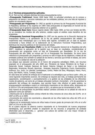 MEMORIA SOBRE LA ESTRUCTURA INSTITUCIONAL, PRESUPUESTARIA Y DE GESTIÓN Y CONTROL DEL GASTO PÚBLICO



        11.1 Técnicas presupuestarias aplicadas.
        En el Perú se han utilizado distintas técnicas presupuestarias como:
         Presupuesto Tradicional: Desde 1848 hasta 1962, la actividad prioritaria era la compra y
        adquisición de bienes y servicios realizados por las entidades públicas, era una lista de ingresos y
        gastos sin vinculación alguna.
         Presupuesto por Programas: En 1962 se aprobó la primera ley de Presupuesto Funcional de
        la República, dándose la ley orgánica en 1964. Este presupuesto se organizaba en función de los
        logros físicos que el gobierno esperaba obtener en su gestión.
         Presupuesto Base Cero: Estuvo vigente desde 1982 hasta 1984, se hizo con fondos del BID,
        no se considera los montos del año anterior, estaba sujeto al análisis costo beneficio de los
        programas.
         Presupuesto Funcional Programático: En 1997 con los aportes de la Dirección Nacional de
        Presupuesto Público y la aprobación de la ley de gestión presupuestaria del estado1, se
        implementa esta metodología que a la fecha está vigente. Considera por un lado es aspecto
        incremental y hace énfasis en la elaboración de la Estructura Funcional Programática, que
        distribuye los recursos públicos en las funciones del estado.
         Presupuesto por Resultados (PpR): La ley del Presupuesto General de la República del año
        20072, establece la aplicación de la gestión que se base en resultados, considerándose al
        presupuesto por programas como un tipo de Presupuesto por Resultados. En la Ley de
        Presupuesto del año 2008, se incluye por fin el Presupuesto Por Resultados. Se toma como
        referencia el presupuesto por programas y prioriza no sólo el logro de los objetivos y metas de las
        entidades públicas sino también la calidad de los bienes y servicios que brinda el estado, así como
        la mejora en la calidad de vida de la población
        Los pliegos que ejecutan acciones en el marco del programa estratégico (PpR), con recursos
        asignado en el presupuesto del año 2008 son: Ministerio de Salud, Ministerio de la Mujer y
        Desarrollo Social, Instituto Nacional de Salud, Sistema Integral de Salud y los Gobiernos
        Regionales: Amazonas, Áncash, Apurimac, Arequipa, Ayacucho, Cajamarca, Cuzco, Huancavelica,
        Huánuco, Ica, Junín, La Libertad, Lambayeque, Loreto, Madre de Dios, Moquegua, Pasco, Piura,
        Puno, San Martín, Tacna, Tumbes, Ucayali.
        En esta tarea de cambio de enfoque de lo tradicional a lo estratégico que ya lleva cuatro años, se
        viene logrando importantes avances. Sin embargo se requiere aún más, un trabajo permanente de
        capacitación, sensibilización y acompañamiento a la gestión de las entidades de los diferentes
        niveles de gobierno, así como de un trabajo articulado (vertical y horizontal); a fin de garantizar la
        aplicación del enfoque de resultados, que permita hacer más efectivo el gasto público. La
        presupuestación estratégica mostró un crecimiento importante en los últimos años, alcanzando en
        el 2010 el 12% del presupuesto total y para el 2011, se estima que se incrementará al 18%.
        Esta manera de presupuestar ha permitido realizar cambios concretos en la calidad de vida de la
        población como por ejemplo:
         Disminución de la desnutrición crónica infantil de niños menores de cinco años del 23,4% en el
        2007 al 20% en el 2009.
         Incremento del control de crecimiento y desarrollo de los niños hasta tres años del 22% en el
        2007 al 27% en el 2009.
         Mejora en la comprensión lectora de niños hasta el tercer grado de primaria del 14% en el año
        2007 al 21% en el año 2009.
        En el cuadro adjunto se observa avance importante en la formulación de nuevos programas
        estratégicos, que permitirá ampliar la asignación de los recursos a programas de probada
        efectividad para el desarrollo, y generar una cultura de cambio con una mayor mirada al
        ciudadano y sus necesidades.


1
    Ley N° 26703
2
    Ley N° 28297, Art. 10
.

                                                         53
 