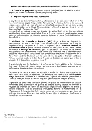 MEMORIA SOBRE LA ESTRUCTURA INSTITUCIONAL, PRESUPUESTARIA Y DE GESTIÓN Y CONTROL DEL GASTO PÚBLICO

          La clasificación geográfica agrupa los créditos presupuestarios de acuerdo al ámbito
         geográfico donde está prevista la dotación presupuestal y la meta.

         11.3      Órganos responsables de su elaboración.

         La Ley General del Sistema Presupuestario1; establece que el proceso presupuestario en el Perú
         tiene las siguientes etapas: Programación, Formulación, Aprobación, Control y Supervisión. El
         proceso presupuestario se sujeta al criterio de estabilidad, concordante con las reglas y metas
         fiscales establecidas en el Marco Macroeconómico Multianual a que se refiere la Ley de
         Responsabilidad y Transparencia Fiscal2
         La estabilidad se entiende como una situación de sostenibilidad de las finanzas públicas,
         considerada en términos de capacidad de financiación en concordancia con el principio general
         contenido en la citada Ley y conforme a las reglas fijadas en la Ley de Equilibrio Financiero del
         Sector Público.

         El Ministerio de Economía y Finanzas (MEF) dirige la Fase de Programación
         Presupuestaria, en base a las proyecciones macroeconómicas contenidas en la Ley de
         Responsabilidad y Transparencia. El MEF, a propuesta de la Dirección General de
         Presupuesto Público, (antes Dirección Nacional de Presupuesto Público DNPP) plantea
         anualmente al Consejo de Ministros, para su aprobación, los límites de los créditos
         presupuestarios que corresponderá a cada Entidad que se financie total o parcialmente con
         fondos del Tesoro Público. Dichos límites son programados en función a lo establecido en el
         Marco Macroeconómico Multianual y de los topes máximos de gasto no financiero del Sector
         Público, quedando sujetas a la Ley General todas las disposiciones legales que limiten la
         aplicación de lo dispuesto en el presente numeral.

         El procedimiento para la distribución y transferencia de fondos públicos a los Gobiernos
         Regionales y Gobiernos Locales se efectúa conforme al marco legal Vigente para cada una de
         las fuentes de financiamiento correspondientes.

         En cuanto a los gastos a prever, se asignarán a través de créditos presupuestarios, de
         conformidad con la escala de prioridades y las políticas de gasto priorizadas por el Titular del
         Pliego. La escala de prioridades es la prelación de los Objetivos Institucionales que establece el
         Titular del Pliego, en función a la Misión, Propósitos y Funciones que persigue la Entidad,

         La previsión de gastos debe considerar, primero, los gastos de funcionamiento de carácter
         permanente, como es el caso de las planillas del personal activo y cesante, no vinculados a
         proyectos de inversión, así como sus respectivas cargas sociales; segundo, los bienes y
         servicios necesarios para la operatividad institucional; tercero, el mantenimiento de la
         infraestructura de los proyectos de inversión; cuarto, las contrapartidas que por efecto de
         contratos o convenios deban preverse; quinto, los proyectos en ejecución; y finalmente, la
         ejecución de nuevos proyectos.




1
    Ley N° 28411
2
    Ley Nº 27245, modificada por la Ley Nº 27958 y La Ley de Descentralización Fiscal D.L. N°955

.

                                                                     57
 