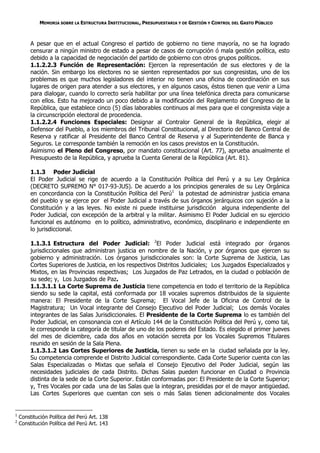 MEMORIA SOBRE LA ESTRUCTURA INSTITUCIONAL, PRESUPUESTARIA Y DE GESTIÓN Y CONTROL DEL GASTO PÚBLICO



         A pesar que en el actual Congreso el partido de gobierno no tiene mayoría, no se ha logrado
         censurar a ningún ministro de estado a pesar de casos de corrupción ó mala gestión política, esto
         debido a la capacidad de negociación del partido de gobierno con otros grupos políticos.
         1.1.2.2.3 Función de Representación: Ejercen la representación de sus electores y de la
         nación. Sin embargo los electores no se sienten representados por sus congresistas, uno de los
         problemas es que muchos legisladores del interior no tienen una oficina de coordinación en sus
         lugares de origen para atender a sus electores, y en algunos casos, éstos tienen que venir a Lima
         para dialogar, cuando lo correcto sería habilitar por una línea telefónica directa para comunicarse
         con ellos. Esto ha mejorado un poco debido a la modificación del Reglamento del Congreso de la
         República, que establece cinco (5) días laborables continuos al mes para que el congresista viaje a
         la circunscripción electoral de procedencia.
         1.1.2.2.4 Funciones Especiales: Designar al Contralor General de la República, elegir al
         Defensor del Pueblo, a los miembros del Tribunal Constitucional, al Directorio del Banco Central de
         Reserva y ratificar al Presidente del Banco Central de Reserva y al Superintendente de Banca y
         Seguros. Le corresponde también la remoción en los casos previstos en la Constitución.
         Asimismo el Pleno del Congreso, por mandato constitucional (Art. 77), aprueba anualmente el
         Presupuesto de la República, y aprueba la Cuenta General de la República (Art. 81).

         1.1.3 Poder Judicial
         El Poder Judicial se rige de acuerdo a la Constitución Política del Perú y a su Ley Orgánica
         (DECRETO SUPREMO N° 017-93-JUS). De acuerdo a los principios generales de su Ley Orgánica
         en concordancia con la Constitución Política del Perú1 la potestad de administrar justicia emana
         del pueblo y se ejerce por el Poder Judicial a través de sus órganos jerárquicos con sujeción a la
         Constitución y a las leyes. No existe ni puede instituirse jurisdicción alguna independiente del
         Poder Judicial, con excepción de la arbitral y la militar. Asimismo El Poder Judicial en su ejercicio
         funcional es autónomo en lo político, administrativo, económico, disciplinario e independiente en
         lo jurisdiccional.

         1.1.3.1 Estructura del Poder Judicial: 2El Poder Judicial está integrado por órganos
         jurisdiccionales que administran justicia en nombre de la Nación, y por órganos que ejercen su
         gobierno y administración. Los órganos jurisdiccionales son: la Corte Suprema de Justicia, Las
         Cortes Superiores de Justicia, en los respectivos Distritos Judiciales; Los Juzgados Especializados y
         Mixtos, en las Provincias respectivas; Los Juzgados de Paz Letrados, en la ciudad o población de
         su sede; y, Los Juzgados de Paz.
         1.1.3.1.1 La Corte Suprema de Justicia tiene competencia en todo el territorio de la República
         siendo su sede la capital, está conformada por 18 vocales supremos distribuidos de la siguiente
         manera: El Presidente de la Corte Suprema; El Vocal Jefe de la Oficina de Control de la
         Magistratura; Un Vocal integrante del Consejo Ejecutivo del Poder Judicial; Los demás Vocales
         integrantes de las Salas Jurisdiccionales. El Presidente de la Corte Suprema lo es también del
         Poder Judicial, en consonancia con el Artículo 144 de la Constitución Política del Perú y, como tal,
         le corresponde la categoría de titular de uno de los poderes del Estado. Es elegido el primer jueves
         del mes de diciembre, cada dos años en votación secreta por los Vocales Supremos Titulares
         reunido en sesión de la Sala Plena.
         1.1.3.1.2 Las Cortes Superiores de Justicia, tienen su sede en la ciudad señalada por la ley.
         Su competencia comprende el Distrito Judicial correspondiente. Cada Corte Superior cuenta con las
         Salas Especializadas o Mixtas que señala el Consejo Ejecutivo del Poder Judicial, según las
         necesidades judiciales de cada Distrito. Dichas Salas pueden funcionar en Ciudad o Provincia
         distinta de la sede de la Corte Superior. Están conformadas por: El Presidente de la Corte Superior;
         y, Tres Vocales por cada una de las Salas que la integran, presididas por el de mayor antigüedad.
         Las Cortes Superiores que cuentan con seis o más Salas tienen adicionalmente dos Vocales


1
    Constitución Política del Perú Art. 138
2
    Constitución Política del Perú Art. 143
 