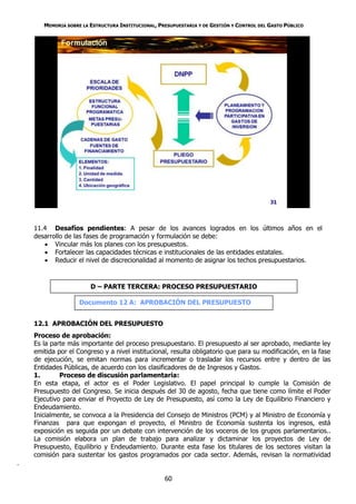 MEMORIA SOBRE LA ESTRUCTURA INSTITUCIONAL, PRESUPUESTARIA Y DE GESTIÓN Y CONTROL DEL GASTO PÚBLICO




    11.4 Desafíos pendientes: A pesar de los avances logrados en los últimos años en el
    desarrollo de las fases de programación y formulación se debe:
        Vincular más los planes con los presupuestos.
        Fortalecer las capacidades técnicas e institucionales de las entidades estatales.
        Reducir el nivel de discrecionalidad al momento de asignar los techos presupuestarios.



                        D – PARTE TERCERA: PROCESO PRESUPUESTARIO

                    Documento 12 A: APROBACIÓN DEL PRESUPUESTO


    12.1 APROBACIÓN DEL PRESUPUESTO
    Proceso de aprobación:
    Es la parte más importante del proceso presupuestario. El presupuesto al ser aprobado, mediante ley
    emitida por el Congreso y a nivel institucional, resulta obligatorio que para su modificación, en la fase
    de ejecución, se emitan normas para incrementar o trasladar los recursos entre y dentro de las
    Entidades Públicas, de acuerdo con los clasificadores de de Ingresos y Gastos.
    1.       Proceso de discusión parlamentaria:
    En esta etapa, el actor es el Poder Legislativo. El papel principal lo cumple la Comisión de
    Presupuesto del Congreso. Se inicia después del 30 de agosto, fecha que tiene como límite el Poder
    Ejecutivo para enviar el Proyecto de Ley de Presupuesto, así como la Ley de Equilibrio Financiero y
    Endeudamiento.
    Inicialmente, se convoca a la Presidencia del Consejo de Ministros (PCM) y al Ministro de Economía y
    Finanzas para que expongan el proyecto, el Ministro de Economía sustenta los ingresos, está
    exposición es seguida por un debate con intervención de los voceros de los grupos parlamentarios..
    La comisión elabora un plan de trabajo para analizar y dictaminar los proyectos de Ley de
    Presupuesto, Equilibrio y Endeudamiento. Durante esta fase los titulares de los sectores visitan la
    comisión para sustentar los gastos programados por cada sector. Además, revisan la normatividad
.

                                                    60
 