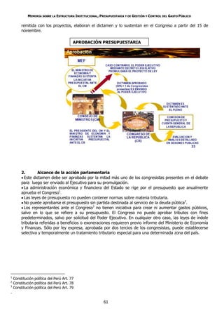 MEMORIA SOBRE LA ESTRUCTURA INSTITUCIONAL, PRESUPUESTARIA Y DE GESTIÓN Y CONTROL DEL GASTO PÚBLICO

         remitida con los proyectos, elaboran el dictamen y lo sustentan en el Congreso a partir del 15 de
         noviembre.

                                         APROBACIÓN PRESUPUESTARIA




         2.        Alcance de la acción parlamentaria
          Este dictamen debe ser aprobado por la mitad más uno de los congresistas presentes en el debate
         para luego ser enviado al Ejecutivo para su promulgación.
          La administración económica y financiera del Estado se rige por el presupuesto que anualmente
         aprueba el Congreso1.
          Las leyes de presupuesto no pueden contener normas sobre materia tributaria.
          No puede aprobarse el presupuesto sin partida destinada al servicio de la deuda pública2.
          Los representantes ante el Congreso3 no tienen iniciativa para crear ni aumentar gastos públicos,
         salvo en lo que se refiere a su presupuesto. El Congreso no puede aprobar tributos con fines
         predeterminados, salvo por solicitud del Poder Ejecutivo. En cualquier otro caso, las leyes de índole
         tributaria referidas a beneficios o exoneraciones requieren previo informe del Ministerio de Economía
         y Finanzas. Sólo por ley expresa, aprobada por dos tercios de los congresistas, puede establecerse
         selectiva y temporalmente un tratamiento tributario especial para una determinada zona del país.




1
    Constitución política del Perú Art. 77
2
    Constitución política del Perú Art. 78
3
    Constitución política del Perú Art. 79
.

                                                          61
 