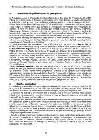 MEMORIA SOBRE LA ESTRUCTURA INSTITUCIONAL, PRESUPUESTARIA Y DE GESTIÓN Y CONTROL DEL GASTO PÚBLICO



4.         Instrumentación jurídico-formal del presupuesto:

El Presupuesto Anual se materializa con la aprobación de la Ley anual de Presupuesto del Sector
Publico por el Congreso de la República y promulgada por el Poder Ejecutivo a través del Presidente
de la República. Una vez aprobada y publicada en el diario oficial la Ley de Presupuesto del Sector
Publico, la Dirección General del Presupuesto Público del Ministerio de Economía y Finanzas, remite
a los Pliegos el reporte oficial que contiene el presupuesto desagregado del Presupuesto de
Ingresos a nivel de pliego, y de Egresos por Unidad Ejecutora, por Función, Programa,
Subprograma, Actividad, proyecto, categoría de gasto, grupo genérico de gasto y fuentes de
financiamiento, para los fines de la aprobación del Presupuesto Institucional de Apertura (PIA) por
el Titular del Pliego antes del 31 de diciembre del año precedente a la ejecución.
Si la autógrafa de la Ley de Presupuesto no es remitida al Poder Ejecutivo hasta el 30 de noviembre,
entra en vigencia el proyecto del Poder Ejecutivo, que es promulgado mediante Decreto Legislativo
expedido por el Presidente de la Republica
La Ley de Presupuesto del Sector Publico para el Año Fiscal 2011, se aprobó por la Ley Nº 29626
de fecha 30 de noviembre de 2010 y publicado en el diario oficial el 08 de diciembre del mismo año.
En los Gobiernos Regionales: En el Marco de lo dispuesto en el Articulo 192º de la Constitución
Política del Perú y el Articulo 35º de la Ley Nº 27783 Ley de Bases de la Descentralización, los
gobiernos regionales tienen como competencia exclusiva la de aprobar su Presupuesto Institucional.
Luego de ser aprobada la Ley Anual de Presupuesto, el Presupuesto de Gobierno Regional se
aprueba a nivel de Pliego, Unidad de Ejecutora, Fuentes de Financiamiento, Programa,
Subprograma, Actividad, Proyecto, Categoría del Gasto, Grupo Genérico del Gasto, mediante el
Acuerdo de Concejo Regional y promulgado por el Presidente Regional mediante Resolución
Ejecutiva Regional.
En los Gobiernos Locales: En el marco de lo dispuesto en el Articulo 195º de la Constitución
Política del Perú y el Articulo 9º numeral 16 de la Ley Nº 27972 – Ley Orgánica de Municipalidades,
los Gobiernos Locales tienen como competencia exclusiva el de aprobar sus Presupuestos
Institucionales. Luego de ser aprobada la Ley Anual del Presupuesto, el Gobierno Local aprueba su
PIA mediante Acuerdo de Concejo y lo promulga mediante Resolución del Titular, a nivel de Pliego,
Fuentes de Financiamiento, Función, Programa, Subprograma, Actividad, Proyecto, Categoría del
Gasto, Grupo Genérico del Gasto, Modalidad de Aplicación y Especifica del Gasto.

5.        Desafíos pendientes:
 El período de análisis del presupuesto, por parte del Congreso, es de solo 2 meses y medio (del 30
de agosto al 15 de noviembre), es muy difícil para la Comisión de Presupuesto y Cuenta General de
la República evaluar en tan poco tiempo, de manera integral, el proyecto de presupuesto.
 La comisión no elabora su información para el análisis, sino la recibe de distintas instancias del
Ejecutivo, en formatos que no permiten el trabajo en base de datos. Se sugiere la transmisión de
información en formatos más “amigables.
 La comisión no cuenta con un sistema que le permita almacenar datos de presupuestos pasados ni
con personal de planta, que sirva como secretaría técnica. Esto impide que genere sus propias cifras
para contrastarlas con el Ejecutivo o provea información a las distintas comisiones. La comisión
debería generar su propia base de datos, en coordinación con otras instancias del Congreso. Esto le
permitirá ejercer mejor su labor y facilitar el trabajo de análisis de los proyectos de ley con
implicancias presupuestarias. Debe institucionalizarse un equipo técnico de apoyo que haga análisis
y seguimiento permanente del tema.
 Durante el debate en pleno del Congreso, si bien los congresistas pueden hacer propuestas, la ley
no es clara respecto de si tienen capacidad de realizar modificaciones al presupuesto. Las
propuestas son incorporadas, siempre y cuando el MEF cuente con los recursos y sea de
conformidad del Presidente del Consejo de Ministros, al finalizar el debate y aprobación del
presupuesto en el Congreso.



                                                  63
 