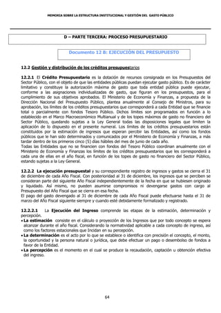MEMORIA SOBRE LA ESTRUCTURA INSTITUCIONAL Y GESTIÓN DEL GASTO PÚBLICO




                       D – PARTE TERCERA: PROCESO PRESUPUESTARIO


                          Documento 12 B: EJECUCIÓN DEL PRESUPUESTO


12.2 Gestión y distribución de los créditos presupuestarios

12.2.1 El Crédito Presupuestario es la dotación de recursos consignada en los Presupuestos del
Sector Público, con el objeto de que las entidades públicas puedan ejecutar gasto público. Es de carácter
limitativo y constituye la autorización máxima de gasto que toda entidad pública puede ejecutar,
conforme a las asignaciones individualizadas de gasto, que figuran en los presupuestos, para el
cumplimiento de sus objetivos aprobados. El Ministerio de Economía y Finanzas, a propuesta de la
Dirección Nacional del Presupuesto Público, plantea anualmente al Consejo de Ministros, para su
aprobación, los límites de los créditos presupuestarios que corresponderá a cada Entidad que se financie
total o parcialmente con fondos Tesoro Público. Dichos límites son programados en función a lo
establecido en el Marco Macroeconómico Multianual y de los topes máximos de gasto no financiero del
Sector Público, quedando sujetas a la Ley General todas las disposiciones legales que limiten la
aplicación de lo dispuesto en el presente numeral. Los límites de los créditos presupuestarios están
constituidos por la estimación de ingresos que esperan percibir las Entidades, así como los fondos
públicos que le han sido determinados y comunicados por el Ministerio de Economía y Finanzas, a más
tardar dentro de los primeros cinco (5) días hábiles del mes de junio de cada año.
Todas las Entidades que no se financien con fondos del Tesoro Público coordinan anualmente con el
Ministerio de Economía y Finanzas los límites de los créditos presupuestarios que les corresponderá a
cada una de ellas en el año fiscal, en función de los topes de gasto no financiero del Sector Público,
estando sujetas a la Ley General.

12.2.2 La ejecución presupuestal y su correspondiente registro de ingresos y gastos se cierra el 31
de diciembre de cada Año Fiscal. Con posterioridad al 31 de diciembre, los ingresos que se perciben se
consideran parte del siguiente Año Fiscal independientemente de la fecha en que se hubiesen originado
y liquidado. Así mismo, no pueden asumirse compromisos ni devengarse gastos con cargo al
Presupuesto del Año Fiscal que se cierra en esa fecha.
El pago del gasto devengado al 31 de diciembre de cada Año Fiscal puede efectuarse hasta el 31 de
marzo del Año Fiscal siguiente siempre y cuando esté debidamente formalizado y registrado.

12.2.2.1       La Ejecución del Ingreso comprende las etapas de la estimación, determinación y
percepción.
 La estimación consiste en el cálculo o proyección de los Ingresos que por todo concepto se espera
  alcanzar durante el año fiscal. Considerando la normatividad aplicable a cada concepto de ingreso, así
  como los factores estacionales que Incidan en su percepción.
 La determinación es el acto por lo que se establece o identifica con precisión el concepto, el monto,
  la oportunidad y la persona natural o jurídica, que debe efectuar un pago o desembolso de fondos a
  favor de la Entidad.
 La percepción es el momento en el cual se produce la recaudación, captación u obtención efectiva
  del ingreso.




                                              64
 