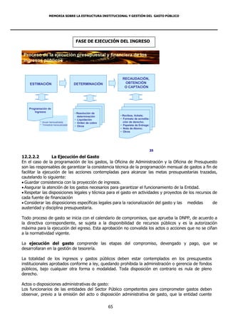 MEMORIA SOBRE LA ESTRUCTURA INSTITUCIONAL Y GESTIÓN DEL GASTO PÚBLICO




                                       FASE DE EJECUCIÓN DEL INGRESO


 Proceso de la ejecución presupuestal y financiera de los
 ingresos públicos


                                                                RECAUDACIÓN,
    ESTIMACIÓN                         DETERMINACIÓN             OBTENCIÓN
                                                                 O CAPTACIÓN




    Programación de
        Ingresos
                                       • Resolución de
                                         determinación         • Recibos, tickets;
                                       • Liquidación           • Formato de acredita-
           * Anual mensualizada        • Orden de cobro          ción de derecho;
           * Trimestral mensualizada
                                       • Otros                 • Papeleta de Entrega:
                                                               • Nota de Abono;
                                                               • Otros




                                                                                        35

12.2.2.2          La Ejecución del Gasto
En el caso de la programación de los gastos, la Oficina de Administración y la Oficina de Presupuesto
son las responsables de garantizar la consistencia técnica de la programación mensual de gastos a fin de
facilitar la ejecución de las acciones contempladas para alcanzar las metas presupuestarias trazadas,
cautelando lo siguiente:
 Guardar consistencia con la proyección de ingresos.
 Asegurar la atención de los gastos necesarios para garantizar el funcionamiento de la Entidad.
 Respetar las disposiciones legales y técnica para el gasto en actividades y proyectos de los recursos de
cada fuente de financiación
 Considerar las disposiciones específicas legales para la racionalización del gasto y las medidas      de
austeridad y disciplina presupuestaria.

Todo proceso de gasto se inicia con el calendario de compromisos, que aprueba la DNPP, de acuerdo a
la directiva correspondiente, se sujeta a la disponibilidad de recursos públicos y es la autorización
máxima para la ejecución del egreso. Esta aprobación no convalida los actos o acciones que no se ciñan
a la normatividad vigente.

La ejecución del gasto comprende las etapas del compromiso, devengado y pago, que se
desarrollaran en la gestión de tesorería.

La totalidad de los ingresos y gastos públicos deben estar contemplados en los presupuestos
institucionales aprobados conforme a ley, quedando prohibida la administración o gerencia de fondos
públicos, bajo cualquier otra forma o modalidad. Toda disposición en contrario es nula de pleno
derecho.

Actos o disposiciones administrativas de gasto:
Los funcionarios de las entidades del Sector Público competentes para comprometer gastos deben
observar, previo a la emisión del acto o disposición administrativa de gasto, que la entidad cuente

                                                          65
 