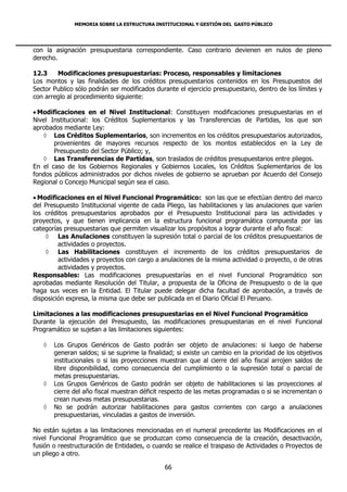MEMORIA SOBRE LA ESTRUCTURA INSTITUCIONAL Y GESTIÓN DEL GASTO PÚBLICO




con la asignación presupuestaria correspondiente. Caso contrario devienen en nulos de pleno
derecho.

12.3    Modificaciones presupuestarias: Proceso, responsables y limitaciones
Los montos y las finalidades de los créditos presupuestarios contenidos en los Presupuestos del
Sector Publico sólo podrán ser modificados durante el ejercicio presupuestario, dentro de los límites y
con arreglo al procedimiento siguiente:

 Modificaciones en el Nivel Institucional: Constituyen modificaciones presupuestarias en el
Nivel Institucional: los Créditos Suplementarios y las Transferencias de Partidas, los que son
aprobados mediante Ley:
    Los Créditos Suplementarios, son incrementos en los créditos presupuestarios autorizados,
       provenientes de mayores recursos respecto de los montos establecidos en la Ley de
       Presupuesto del Sector Público; y,
    Las Transferencias de Partidas, son traslados de créditos presupuestarios entre pliegos.
En el caso de los Gobiernos Regionales y Gobiernos Locales, los Créditos Suplementarios de los
fondos públicos administrados por dichos niveles de gobierno se aprueban por Acuerdo del Consejo
Regional o Concejo Municipal según sea el caso.

 Modificaciones en el Nivel Funcional Programático: son las que se efectúan dentro del marco
del Presupuesto Institucional vigente de cada Pliego, las habilitaciones y las anulaciones que varíen
los créditos presupuestarios aprobados por el Presupuesto Institucional para las actividades y
proyectos, y que tienen implicancia en la estructura funcional programática compuesta por las
categorías presupuestarias que permiten visualizar los propósitos a lograr durante el año fiscal:
     Las Anulaciones constituyen la supresión total o parcial de los créditos presupuestarios de
         actividades o proyectos.
     Las Habilitaciones constituyen el incremento de los créditos presupuestarios de
         actividades y proyectos con cargo a anulaciones de la misma actividad o proyecto, o de otras
         actividades y proyectos.
Responsables: Las modificaciones presupuestarías en el nivel Funcional Programático son
aprobadas mediante Resolución del Titular, a propuesta de la Oficina de Presupuesto o de la que
haga sus veces en la Entidad. El Titular puede delegar dicha facultad de aprobación, a través de
disposición expresa, la misma que debe ser publicada en el Diario Oficial El Peruano.

Limitaciones a las modificaciones presupuestarias en el Nivel Funcional Programático
Durante la ejecución del Presupuesto, las modificaciones presupuestarias en el nivel Funcional
Programático se sujetan a las limitaciones siguientes:

      Los Grupos Genéricos de Gasto podrán ser objeto de anulaciones: si luego de haberse
       generan saldos; si se suprime la finalidad; si existe un cambio en la prioridad de los objetivos
       institucionales o si las proyecciones muestran que al cierre del año fiscal arrojen saldos de
       libre disponibilidad, como consecuencia del cumplimiento o la supresión total o parcial de
       metas presupuestarias.
      Los Grupos Genéricos de Gasto podrán ser objeto de habilitaciones si las proyecciones al
       cierre del año fiscal muestran déficit respecto de las metas programadas o si se incrementan o
       crean nuevas metas presupuestarias.
      No se podrán autorizar habilitaciones para gastos corrientes con cargo a anulaciones
       presupuestarias, vinculadas a gastos de inversión.

No están sujetas a las limitaciones mencionadas en el numeral precedente las Modificaciones en el
nivel Funcional Programático que se produzcan como consecuencia de la creación, desactivación,
fusión o reestructuración de Entidades, o cuando se realice el traspaso de Actividades o Proyectos de
un pliego a otro.

                                              66
 