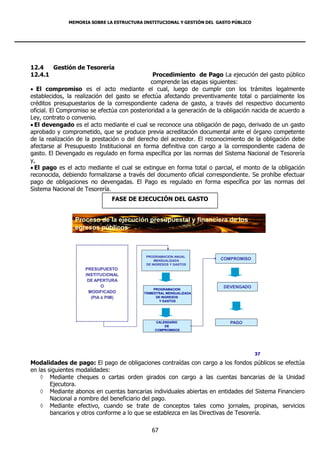 MEMORIA SOBRE LA ESTRUCTURA INSTITUCIONAL Y GESTIÓN DEL GASTO PÚBLICO




12.4   Gestión de Tesorería
12.4.1                                         Procedimiento de Pago La ejecución del gasto público
                                              comprende las etapas siguientes:
 El compromiso es el acto mediante el cual, luego de cumplir con los trámites legalmente
establecidos, la realización del gasto se efectúa afectando preventivamente total o parcialmente los
créditos presupuestarios de la correspondiente cadena de gasto, a través del respectivo documento
oficial. El Compromiso se efectúa con posterioridad a la generación de la obligación nacida de acuerdo a
Ley, contrato o convenio.
 El devengado es el acto mediante el cual se reconoce una obligación de pago, derivado de un gasto
aprobado y comprometido, que se produce previa acreditación documental ante el órgano competente
de la realización de la prestación o del derecho del acreedor. El reconocimiento de la obligación debe
afectarse al Presupuesto Institucional en forma definitiva con cargo a la correspondiente cadena de
gasto. El Devengado es regulado en forma específica por las normas del Sistema Nacional de Tesorería
y,
 El pago es el acto mediante el cual se extingue en forma total o parcial, el monto de la obligación
reconocida, debiendo formalizarse a través del documento oficial correspondiente. Se prohíbe efectuar
pago de obligaciones no devengadas. El Pago es regulado en forma específica por las normas del
Sistema Nacional de Tesorería.
                              FASE DE EJECUCIÓN DEL GASTO


                Proceso de la ejecución presupuestal y financiera de los
                egresos públicos



                                            PROGRAMACION ANUAL
                                                MENSUALIZADA            COMPROMISO
                                            DE INGRESOS Y GASTOS
                    PRESUPUESTO
                    INSTITUCIONAL
                     DE APERTURA
                           O                                             DEVENGADO
                                                PROGRAMACION
                     MODIFICADO            TRIMESTRAL MENSUALIZADA
                      (PIA ó PIM)                DE INGRESOS
                                                   Y GASTOS




                                                CALENDARIO                 PAGO
                                                    DE
                                                COMPROMISOS




                                                                                      37

Modalidades de pago: El pago de obligaciones contraídas con cargo a los fondos públicos se efectúa
en las siguientes modalidades:
     Mediante cheques o cartas orden girados con cargo a las cuentas bancarias de la Unidad
        Ejecutora.
     Mediante abonos en cuentas bancarias individuales abiertas en entidades del Sistema Financiero
        Nacional a nombre del beneficiario del pago.
     Mediante efectivo, cuando se trate de conceptos tales como jornales, propinas, servicios
        bancarios y otros conforme a lo que se establezca en las Directivas de Tesorería.

                                              67
 