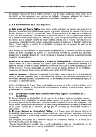 MEMORIA SOBRE LA ESTRUCTURA INSTITUCIONAL Y GESTIÓN DEL GASTO PÚBLICO




La Dirección Nacional del Tesoro Público autoriza el uso de medios electrónicos para efectos de la
cancelación de las obligaciones que contraen las Unidades Ejecutoras, señalando los criterios o
mecanismos que permitan asegurar la oportunidad, seguridad e integridad de su uso.


12.4.2 Funcionamiento de la Cajas Pagadoras

La Caja Única del Tesoro Público tiene como objeto centralizar las cuentas que determine la
Dirección Nacional del Tesoro Público para asegurar una gestión integral de los recursos financieros del
Estado. Asimismo, la Dirección Nacional del Tesoro Público mantiene en el Banco de la Nación una
cuenta bancaria, denominada Cuenta Principal, en la cual se centraliza los fondos públicos provenientes
de la fuente de financiamiento Recursos Ordinarios. La Cuenta Principal contiene subcuentas bancarias
de ingresos que la Dirección Nacional del Tesoro Público autoriza para el registro y acreditación de la
recaudación. La Cuenta Principal contiene subcuentas bancarias de gasto que la Dirección Nacional del
Tesoro Público autoriza a nombre de las Unidades Ejecutoras para la atención del pago de las
obligaciones contraídas.

Otras fuentes de financiamiento no administradas directamente por la Dirección Nacional del Tesoro
Público en tanto provengan de fuentes de financiamiento distintas de aquellas que administra
directamente la Dirección Nacional del Tesoro Público, es de exclusiva competencia y responsabilidad del
organismo correspondiente.

Autorización de cuentas bancarias para el manejo de fondos públicos: La Dirección Nacional del
Tesoro Público es la única autoridad con facultad para establecer la normatividad orientada a la
apertura, manejo y cierre de cuentas bancarias así como la colocación de fondos públicos para cuyo
efecto organiza y mantiene actualizado un registro general de cuentas bancarias de las entidades y
organismos, para lo cual éstos informan periódicamente a dicha Dirección Nacional.

Servicios bancarios: La Dirección Nacional del Tesoro Público acuerda con el Banco de la Nación los
servicios bancarios requeridos para la operatividad del Sistema y las facilidades relacionadas con el
movimiento de fondos sujetos a su administración, sea en moneda nacional o en moneda extranjera, en
el marco de la legislación vigente.

La Dirección Nacional del Tesoro Público puede celebrar convenios con el Banco Central de Reserva del
Perú y con otras entidades del Sistema Financiero Nacional con la finalidad de alcanzar mayor cobertura
y eficiencia en sus operaciones.

12.3     Contabilidad: Gestión de la Contabilidad Pública y Órganos responsables de la
         Contabilidad
El Sistema Nacional de Contabilidad es el conjunto de órganos, políticas, principios, normas y
procedimientos de contabilidad de los sectores público y privado, de aceptación general y aplicada a las
entidades y órganos que los conforman y que contribuyen al cumplimiento de sus fines y objetivos. En el
Sector Público tiene por finalidad establecer las condiciones para la rendición de cuentas y la elaboración
de la Cuenta General de la República. Se rige por los principios de uniformidad, integridad y
oportunidad.
La Dirección Nacional de Contabilidad Pública, es el órgano rector del Sistema Nacional de
Contabilidad, dicta las normas y establece los procedimientos relacionados con su ámbito, en el marco
de lo establecido por la presente Ley, disposiciones complementarias y las Directivas e instructivos de
Contabilidad.
Las principales atribuciones de la Dirección Nacional de Contabilidad Pública, en el marco de la
Administración Financiera del Estado, son:
 Normar los procedimientos contables para el registro sistemático de todas las transacciones de las
entidades del Sector Público, con incidencia en la situación económico-financiera;

                                               68
 