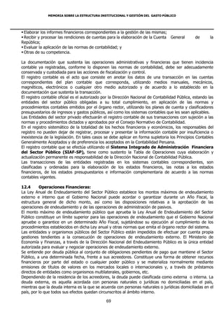 MEMORIA SOBRE LA ESTRUCTURA INSTITUCIONAL Y GESTIÓN DEL GASTO PÚBLICO




 Elaborar los informes financieros correspondientes a la gestión de las mismas;
 Recibir y procesar las rendiciones de cuentas para la elaboración de la Cuenta General         de       la
República;
 Evaluar la aplicación de las normas de contabilidad; y
 Otras de su competencia.

La documentación que sustenta las operaciones administrativas y financieras que tienen incidencia
contable ya registradas, conforme lo disponen las normas de contabilidad, debe ser adecuadamente
conservada y custodiada para las acciones de fiscalización y control.
El registro contable es el acto que consiste en anotar los datos de una transacción en las cuentas
correspondientes del plan contable que corresponda, utilizando medios manuales, mecánicos,
magnéticos, electrónicos o cualquier otro medio autorizado y de acuerdo a lo establecido en la
documentación que sustenta la transacción.
El registro contable oficial es el autorizado por la Dirección Nacional de Contabilidad Pública, estando las
entidades del sector público obligadas a su total cumplimiento, en aplicación de las normas y
procedimientos contables emitidos por el órgano rector, utilizando los planes de cuenta y clasificadores
presupuestarios de ingresos y gastos públicos, así como los sistemas contables que les sean aplicables.
Las Entidades del sector privado efectuarán el registro contable de sus transacciones con sujeción a las
normas y procedimientos dictados y aprobados por el Consejo Normativo de Contabilidad.
En el registro sistemático de la totalidad de los hechos financieros y económicos, los responsables del
registro no pueden dejar de registrar, procesar y presentar la información contable por insuficiencia o
inexistencia de la legislación. En tales casos se debe aplicar en forma supletoria los Principios Contables
Generalmente Aceptados y de preferencia los aceptados en la Contabilidad Peruana.
El registro contable que se efectúa utilizando el Sistema Integrado de Administración Financiera
del Sector Público (SIAF-SP), tiene como sustento la Tabla de Operaciones cuya elaboración y
actualización permanente es responsabilidad de la Dirección Nacional de Contabilidad Pública.
Las transacciones de las entidades registradas en los sistemas contables correspondientes, son
clasificadas y ordenadas para la elaboración de los estados financieros, las notas a los estados
financieros, de los estados presupuestarios e información complementaria de acuerdo a las normas
contables vigentes.

12.4      Operaciones Financieras:
La Ley Anual de Endeudamiento del Sector Público establece los montos máximos de endeudamiento
externo e interno que el Gobierno Nacional puede acordar o garantizar durante un Año Fiscal, la
estructura general de dicho monto, así como las disposiciones relativas a la aprobación de las
operaciones de endeudamiento y de las operaciones de administración de pasivos.
El monto máximo de endeudamiento público que aprueba la Ley Anual de Endeudamiento del Sector
Público constituye un límite superior para las operaciones de endeudamiento que el Gobierno Nacional
apruebe o garantice en un determinado Año Fiscal, sujetándose su ejecución al cumplimiento de los
procedimientos establecidos en dicha Ley anual y otras normas que emita el órgano rector del sistema.
Las entidades y organismos públicos del Sector Público están impedidos de efectuar por cuenta propia
gestiones tendientes a la consecución de operaciones de endeudamiento externo. El Ministerio de
Economía y Finanzas, a través de la Dirección Nacional del Endeudamiento Público es la única entidad
autorizada para evaluar y negociar operaciones de endeudamiento externo.
Se entiende por deuda pública al conjunto de obligaciones pendientes de pago que mantiene el Sector
Público, a una determinada fecha, frente a sus acreedores. Constituye una forma de obtener recursos
financieros por parte del estado o cualquier poder público y se materializa normalmente mediante
emisiones de títulos de valores en los mercados locales o internacionales y, a través de préstamos
directos de entidades como organismos multilaterales, gobiernos, etc.
Dependiendo de la residencia de los acreedores, la deuda puede clasificada como externa o interna. La
deuda externa, es aquella acordada con personas naturales o jurídicas no domiciliadas en el país,
mientras que la deuda interna es la que se acuerda con personas naturales o jurídicas domiciliadas en el
país, por lo que todos sus efectos quedan circunscritos al ámbito interno.

                                               69
 