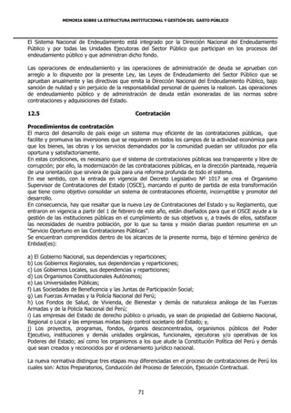 MEMORIA SOBRE LA ESTRUCTURA INSTITUCIONAL Y GESTIÓN DEL GASTO PÚBLICO




El Sistema Nacional de Endeudamiento está integrado por la Dirección Nacional del Endeudamiento
Público y por todas las Unidades Ejecutoras del Sector Público que participan en los procesos del
endeudamiento público y que administran dicho fondo.

Las operaciones de endeudamiento y las operaciones de administración de deuda se aprueban con
arreglo a lo dispuesto por la presente Ley, las Leyes de Endeudamiento del Sector Público que se
aprueban anualmente y las directivas que emita la Dirección Nacional del Endeudamiento Público, bajo
sanción de nulidad y sin perjuicio de la responsabilidad personal de quienes la realicen. Las operaciones
de endeudamiento público y de administración de deuda están exoneradas de las normas sobre
contrataciones y adquisiciones del Estado.

12.5                                         Contratación

Procedimientos de contratación
El marco del desarrollo de país exige un sistema muy eficiente de las contrataciones públicas, que
facilite y promueva las inversiones que se requieren en todos los campos de la actividad económica para
que los bienes, las obras y los servicios demandados por la comunidad puedan ser utilizados por ella
oportuna y satisfactoriamente.
En estas condiciones, es necesario que el sistema de contrataciones públicas sea transparente y libre de
corrupción; por ello, la modernización de las contrataciones públicas, en la dirección planteada, requería
de una orientación que sirviera de guía para una reforma profunda de todo el sistema.
En ese sentido, con la entrada en vigencia del Decreto Legislativo Nº 1017 se crea el Organismo
Supervisor de Contrataciones del Estado (OSCE), marcando el punto de partida de esta transformación
que tiene como objetivo consolidar un sistema de contrataciones eficiente, incorruptible y promotor del
desarrollo.
En consecuencia, hay que resaltar que la nueva Ley de Contrataciones del Estado y su Reglamento, que
entraron en vigencia a partir del 1 de febrero de este año, están diseñados para que el OSCE ayude a la
gestión de las instituciones públicas en el cumplimiento de sus objetivos y, a través de ellos, satisfacer
las necesidades de nuestra población, por lo que su tarea y misión diarias pueden resumirse en un
“Servicio Oportuno en las Contrataciones Públicas”.
Se encuentran comprendidos dentro de los alcances de la presente norma, bajo el término genérico de
Entidad(es):

a) El Gobierno Nacional, sus dependencias y reparticiones;
b) Los Gobiernos Regionales, sus dependencias y reparticiones;
c) Los Gobiernos Locales, sus dependencias y reparticiones;
d) Los Organismos Constitucionales Autónomos;
e) Las Universidades Públicas;
f) Las Sociedades de Beneficencia y las Juntas de Participación Social;
g) Las Fuerzas Armadas y la Policía Nacional del Perú;
h) Los Fondos de Salud, de Vivienda, de Bienestar y demás de naturaleza análoga de las Fuerzas
Armadas y de la Policía Nacional del Perú;
i) Las empresas del Estado de derecho público o privado, ya sean de propiedad del Gobierno Nacional,
Regional o Local y las empresas mixtas bajo control societario del Estado; y,
j) Los proyectos, programas, fondos, órganos desconcentrados, organismos públicos del Poder
Ejecutivo, instituciones y demás unidades orgánicas, funcionales, ejecutoras y/o operativas de los
Poderes del Estado; así como los organismos a los que alude la Constitución Política del Perú y demás
que sean creados y reconocidos por el ordenamiento jurídico nacional.

La nueva normativa distingue tres etapas muy diferenciadas en el proceso de contrataciones de Perú los
cuales son: Actos Preparatorios, Conducción del Proceso de Selección, Ejecución Contractual.



                                              71
 