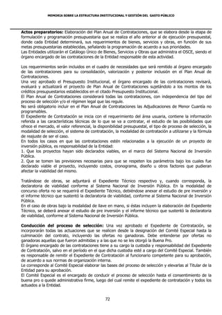 MEMORIA SOBRE LA ESTRUCTURA INSTITUCIONAL Y GESTIÓN DEL GASTO PÚBLICO




Actos preparatorios: Elaboración del Plan Anual de Contrataciones, que se elabora desde la etapa de
formulación y programación presupuestaria que se realiza el año anterior al de ejecución presupuestal,
donde cada Entidad determinará, sus requerimientos de bienes, servicios y obras, en función de sus
metas presupuestarias establecidas, señalando la programación de acuerdo a sus prioridades.
Las Entidades utilizarán el Catálogo Único de Bienes, Servicios y Obras que administra el OSCE, siendo el
órgano encargado de las contrataciones de la Entidad responsable de esta actividad.

Los requerimientos serán incluidos en el cuadro de necesidades que será remitido al órgano encargado
de las contrataciones para su consolidación, valorización y posterior inclusión en el Plan Anual de
Contrataciones.
Una vez aprobado el Presupuesto Institucional, el órgano encargado de las contrataciones revisará,
evaluará y actualizará el proyecto de Plan Anual de Contrataciones sujetándolo a los montos de los
créditos presupuestarios establecidos en el citado Presupuesto Institucional.
El Plan Anual de Contrataciones considerará todas las contrataciones, con independencia del tipo del
proceso de selección y/o el régimen legal que las regule.
No será obligatorio incluir en el Plan Anual de Contrataciones las Adjudicaciones de Menor Cuantía no
programables.
El Expediente de Contratación se inicia con el requerimiento del área usuaria, contiene la información
referida a las características técnicas de lo que se va a contratar, el estudio de las posibilidades que
ofrece el mercado, el valor referencial, la disponibilidad presupuestal, el tipo de proceso de selección, la
modalidad de selección, el sistema de contratación, la modalidad de contratación a utilizarse y la fórmula
de reajuste de ser el caso.
En todos los casos en que las contrataciones estén relacionadas a la ejecución de un proyecto de
inversión pública, es responsabilidad de la Entidad:
1. Que los proyectos hayan sido declarados viables, en el marco del Sistema Nacional de Inversión
Pública.
2. Que se tomen las previsiones necesarias para que se respeten los parámetros bajo los cuales fue
declarado viable el proyecto, incluyendo costos, cronograma, diseño u otros factores que pudieran
afectar la viabilidad del mismo.

Tratándose de obras, se adjuntará el Expediente Técnico respectivo y, cuando corresponda, la
declaratoria de viabilidad conforme al Sistema Nacional de Inversión Pública. En la modalidad de
concurso oferta no se requerirá el Expediente Técnico, debiéndose anexar el estudio de pre inversión y
el informe técnico que sustentó la declaratoria de viabilidad, conforme al Sistema Nacional de Inversión
Pública.
En el caso de obras bajo la modalidad de llave en mano, si éstas incluyen la elaboración del Expediente
Técnico, se deberá anexar el estudio de pre inversión y el informe técnico que sustentó la declaratoria
de viabilidad, conforme al Sistema Nacional de Inversión Pública.

Conducción del proceso de selección: Una vez aprobado el Expediente de Contratación, se
incorporarán todas las actuaciones que se realicen desde la designación del Comité Especial hasta la
culminación del contrato, incluyendo las ofertas no ganadoras. Debe entenderse por ofertas no
ganadoras aquellas que fueron admitidas y a las que no se les otorgó la Buena Pro.
El órgano encargado de las contrataciones tiene a su cargo la custodia y responsabilidad del Expediente
de Contratación, salvo en el período en el que dicha custodia esté a cargo del Comité Especial. También
es responsable de remitir el Expediente de Contratación al funcionario competente para su aprobación,
de acuerdo a sus normas de organización interna.
Le corresponde al Comité Especial elaborar las bases del proceso de selección y elevarlas al Titular de la
Entidad para su aprobación.
El Comité Especial es el encargado de conducir el proceso de selección hasta el consentimiento de la
buena pro o quede administrativa firme, luego del cual remite el expediente de contratación y todos los
actuados a la Entidad.


                                               72
 