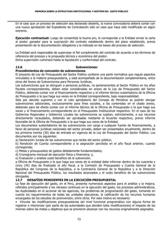 MEMORIA SOBRE LA ESTRUCTURA INSTITUCIONAL Y GESTIÓN DEL GASTO PÚBLICO




En el caso que un proceso de selección sea declarado desierto, la nueva convocatoria deberá contar con
una nueva aprobación del Expediente de Contratación sólo en caso que haya sido modificado en algún
extremo.

Ejecución contractual: Luego de consentida la buena pro, le corresponde a la Entidad enviar la carta
al postor ganador para la suscripción del contrato establecido dentro del plazo establecido, previa
presentación de la documentación obligatoria y la indicada en las bases del proceso de selección.

La Entidad será responsable de supervisar el fiel cumplimiento del contrato de acuerdo a los términos de
referencia del proceso y la propuesta técnica y económica del postor.
Dicha supervisión culminará hasta la liquidación y conformidad del contrato.

12.6                                            Subvenciones:
Procedimientos de concesión de subvenciones
El proyecto de Ley de Presupuesto del Sector Público contiene una parte normativa que regula aspectos
vinculados a la materia presupuestaria, y está acompañado de la documentación complementaria, entre
otros del Anexo de Subvenciones para Personas Jurídicas.
Las subvenciones que se otorguen a personas jurídicas, no pertenecientes al Sector Público en los años
fiscales correspondientes, deben estar consideradas en anexo de la Ley de Presupuesto del Sector
Público, debiendo contar con el financiamiento respectivo y el informe técnico sustentatorio de la Oficina
de Presupuesto o la que haga sus veces en la Entidad correspondiente, bajo responsabilidad.
Sólo por decreto supremo y con el voto aprobatorio del Consejo de Ministros se podrán otorgar
subvenciones adicionales, exclusivamente para fines sociales, a las contenidas en el citado anexo,
debiendo para tal efecto contar con el informe técnico de la Oficina de Presupuesto o la que haga sus
veces y el financiamiento correspondiente en el Presupuesto Institucional respectivo. En el caso de los
Gobiernos Regionales y Gobiernos Locales las subvenciones se sujetan, estrictamente, a sus recursos
directamente recaudados, debiendo ser aprobadas mediante el Acuerdo respectivo, previo informe
favorable de la Oficina de Presupuesto o la que haga sus veces de la Entidad.
Los documentos sustentatorios de las subvenciones con cargo a cualquier fuente de financiamiento, a
favor de personas jurídicas nacionales del sector privado, deben ser presentados anualmente, dentro de
los primeros treinta (30) días de entrada en vigencia de la Ley de Presupuesto del Sector Público. Los
documentos son los siguientes:
a) Declaración Jurada de las subvenciones que recibe del sector público;
b) Rendición de Cuenta correspondiente a la asignación percibida en el año fiscal anterior, cuando
corresponda;
c) Metas y presupuestos de gastos debidamente fundamentados;
d) Cronograma mensual de ejecución física y financiera; y,
e) Evaluación y análisis costo beneficio de la subvención.
a Oficina de Presupuesto o la que haga sus veces de la entidad debe informar dentro de los cuarenta y
cinco (45) días de finalizado el año fiscal, a la Comisión de Presupuesto y Cuenta General de la
República del Congreso de la República, a la Contraloría General de la República y a la Dirección
Nacional del Presupuesto Público, los resultados alcanzados y el costo beneficio de las subvenciones
otorgadas.
12.7     DESAFÍOS PENDIENTES EN LA EJECUCIÓN PRESUPUESTAL
La fase de ejecución del gasto, en el Perú, presenta numerosos aspectos para el análisis y la mejora,
referidos principalmente a los retrasos continuos en la ejecución del gasto, los procesos administrativos,
las duplicidades en el accionar de las agencias, los problemas de programación del gasto, tomando en
cuenta los requerimientos de todas las unidades ejecutoras, la calificación de los recursos humanos
encargados de los estudios de preinversión, entre otros. Por este motivo es necesario:
• Vincular las modificaciones presupuestarias del nivel funcional programático con alguna forma de
registrar e interiorizar (por parte de las autoridades que deciden tales modificaciones) el impacto de las
mismas sobre las metas y objetivos que se previeron alcanzar con los recursos originalmente asignados.


                                              73
 