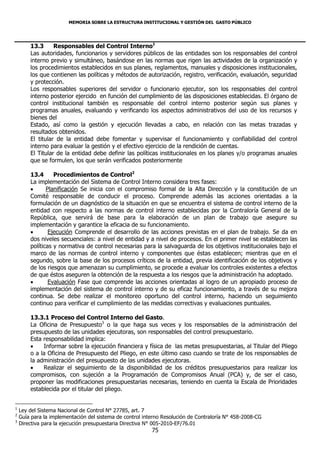 MEMORIA SOBRE LA ESTRUCTURA INSTITUCIONAL Y GESTIÓN DEL GASTO PÚBLICO




        13.3      Responsables del Control Interno1
        Las autoridades, funcionarios y servidores públicos de las entidades son los responsables del control
        interno previo y simultáneo, basándose en las normas que rigen las actividades de la organización y
        los procedimientos establecidos en sus planes, reglamentos, manuales y disposiciones institucionales,
        los que contienen las políticas y métodos de autorización, registro, verificación, evaluación, seguridad
        y protección.
        Los responsables superiores del servidor o funcionario ejecutor, son los responsables del control
        interno posterior ejercido en función del cumplimiento de las disposiciones establecidas. El órgano de
        control institucional también es responsable del control interno posterior según sus planes y
        programas anuales, evaluando y verificando los aspectos administrativos del uso de los recursos y
        bienes del
        Estado, así como la gestión y ejecución llevadas a cabo, en relación con las metas trazadas y
        resultados obtenidos.
        El titular de la entidad debe fomentar y supervisar el funcionamiento y confiabilidad del control
        interno para evaluar la gestión y el efectivo ejercicio de la rendición de cuentas.
        El Titular de la entidad debe definir las políticas institucionales en los planes y/o programas anuales
        que se formulen, los que serán verificados posteriormente

        13.4      Procedimientos de Control2
        La implementación del Sistema de Control Interno considera tres fases:
              Planificación Se inicia con el compromiso formal de la Alta Dirección y la constitución de un
        Comité responsable de conducir el proceso. Comprende además las acciones orientadas a la
        formulación de un diagnóstico de la situación en que se encuentra el sistema de control interno de la
        entidad con respecto a las normas de control interno establecidas por la Contraloría General de la
        República, que servirá de base para la elaboración de un plan de trabajo que asegure su
        implementación y garantice la eficacia de su funcionamiento.
               Ejecución Comprende el desarrollo de las acciones previstas en el plan de trabajo. Se da en
        dos niveles secuenciales: a nivel de entidad y a nivel de procesos. En el primer nivel se establecen las
        políticas y normativa de control necesarias para la salvaguarda de los objetivos institucionales bajo el
        marco de las normas de control interno y componentes que éstas establecen; mientras que en el
        segundo, sobre la base de los procesos críticos de la entidad, previa identificación de los objetivos y
        de los riesgos que amenazan su cumplimiento, se procede a evaluar los controles existentes a efectos
        de que éstos aseguren la obtención de la respuesta a los riesgos que la administración ha adoptado.
               Evaluación Fase que comprende las acciones orientadas al logro de un apropiado proceso de
        implementación del sistema de control interno y de su eficaz funcionamiento, a través de su mejora
        continua. Se debe realizar el monitoreo oportuno del control interno, haciendo un seguimiento
        continuo para verificar el cumplimiento de las medidas correctivas y evaluaciones puntuales.

        13.3.1 Proceso del Control Interno del Gasto.
        La Oficina de Presupuesto3 o la que haga sus veces y los responsables de la administración del
        presupuesto de las unidades ejecutoras, son responsables del control presupuestario.
        Esta responsabilidad implica:
            Informar sobre la ejecución financiera y física de las metas presupuestarias, al Titular del Pliego
        o a la Oficina de Presupuesto del Pliego, en este último caso cuando se trate de los responsables de
        la administración del presupuesto de las unidades ejecutoras.
            Realizar el seguimiento de la disponibilidad de los créditos presupuestarios para realizar los
        compromisos, con sujeción a la Programación de Compromisos Anual (PCA) y, de ser el caso,
        proponer las modificaciones presupuestarias necesarias, teniendo en cuenta la Escala de Prioridades
        establecida por el titular del pliego.


1
    Ley del Sistema Nacional de Control N° 27785, art. 7
2
    Guía para la implementación del sistema de control interno Resolución de Contraloría N° 458-2008-CG
3
    Directiva para la ejecución presupuestaria Directiva N° 005-2010-EF/76.01
                                                          75
 