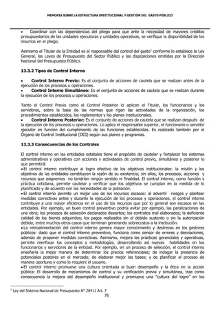 MEMORIA SOBRE LA ESTRUCTURA INSTITUCIONAL Y GESTIÓN DEL GASTO PÚBLICO




            Coordinar con las dependencias del pliego para que ante la necesidad de mayores créditos
        presupuestarios de las unidades ejecutoras y unidades operativas, se verifique la disponibilidad de los
        insumos en el pliego.

        Asimismo el Titular de la Entidad es el responsable del control del gasto1 conforme lo establece la Ley
        General, las Leyes de Presupuesto del Sector Público y las disposiciones emitidas por la Dirección
        Nacional del Presupuesto Público.

        13.3.2 Tipos de Control Interno

             Control Interno Previo: Es el conjunto de acciones de cautela que se realizan antes de la
        ejecución de los procesos u operaciones.
             Control Interno Simultáneo: Es el conjunto de acciones de cautela que se realizan durante
        la ejecución de los procesos u operaciones.

        Tanto el Control Previo como el Control Posterior lo aplican el Titular, los funcionarios y los
        servidores, sobre la base de las normas que rigen las actividades de la organización, los
        procedimientos establecidos, los reglamentos y los planes institucionales.
             Control Interno Posterior: Es el conjunto de acciones de cautela que se realizan después de
        la ejecución de los procesos u operaciones. Lo aplica el responsable superior, el funcionario o servidor
        ejecutor en función del cumplimiento de las funciones establecidas. Es realizado también por el
        Órgano de Control Institucional (OCI) según sus planes y programas.

        13.3.3 Consecuencias de los Controles

        El control interno en las entidades estatales tiene el propósito de cautelar y fortalecer los sistemas
        administrativos y operativos con acciones y actividades de control previo, simultáneo y posterior lo
        que permitirá:
         El control interno contribuye al logro efectivo de los objetivos institucionales: la misión y los
        objetivos de las entidades constituyen la razón de su existencia; sin ellos, los procesos, acciones y
        recursos que asignemos no tendrían ningún sentido ni finalidad. El control interno, como función y
        práctica cotidiana, permite cautelar y verificar que los objetivos se cumplan en la medida de lo
        planificado y de acuerdo con las necesidades de la población.
         El control interno permite un mejor uso de los recursos escasos: al advertir riesgos y plantear
        medidas correctivas antes y durante la ejecución de los procesos y operaciones, el control interno
        contribuye a una mayor eficiencia en el uso de los recursos que por lo general son escasos en las
        entidades. Por ejemplo, un buen control preventivo podría evitar por ejemplo, las paralizaciones de
        una obra; los procesos de selección declarados desiertos; los contratos mal elaborados; la deficiente
        calidad de los bienes adquiridos; los pagos realizados sin el debido sustento o sin la autorización
        debida; entre muchos otros casos que terminan generando sobrecostos a la institución.
         La retroalimentación del control interno genera mayor conocimiento y destrezas en los gestores
        públicos: dado que el control interno preventivo, funciona como sensor de errores y desviaciones,
        además de proponer medidas correctivas. Asimismo, mejora las prácticas gerenciales y operativas,
        permite reenfocar los conceptos y metodologías, desarrollando así nuevas habilidades en los
        funcionarios y servidores de la entidad. Por ejemplo, en un proceso de selección, el control interno
        enseñaría la mejor manera de determinar los precios referenciales; de indagar la presencia de
        potenciales postores en el mercado; de elaborar mejor las bases; y de planificar el proceso de
        manera oportuna y como lo requiere el usuario.
         El control interno promueve una cultura orientada al buen desempeño y la ética en la acción
        pública: El desarrollo de mecanismos de control y su verificación previa y simultánea, trae como
        consecuencia la mejora del desempeño institucional y promueve una “cultura del logro” en los

1
    Ley del Sistema Nacional de Presupuesto N° 28411 Art. 7
                                                         76
 