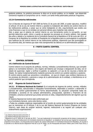 MEMORIA SOBRE LA ESTRUCTURA INSTITUCIONAL Y GESTIÓN DEL GASTO PÚBLICO




       gestores públicos. Su práctica promueve la ética en la acción pública, en la medida que desarrolla
       conciencia respecto al compromiso con la misión y en tanto limita potenciales prácticas irregulares.

       13.3.4 Comentarios Adicionales

       Con el Decreto de Urgencia N° 067-2009 de fecha 22 de junio del 2009, el poder ejecutivo, modificó
       el artículo 10 de la Ley de Control Interno y paralizó la instalación del sistema de control interno en
       las instituciones públicas, a pesar que se venía trabajando en ello, argumentando que existía una
       crisis financiera y que no se contaba con personal idóneo para implantar este sistema.
       Esto a pesar que el sistema de control interno es una herramienta contra la corrupción, ya que
       permite determina quién, cómo y cuando se ejecutan los procesos en el sector público. Han pasado
       dos años y debido a la insistencia de la Contraloría General de la República el 30 de junio del 2011, el
       Congreso de la República ha remitido al Presidente de la República para su promulgación la autógrafa
       que restituye ley de control interno en las instituciones públicas, esperemos que sea promulgada en
       los próximos días, de manera que sean más transparentes las labores en la administración pública.

                                               E – PARTE CUARTA: CONTROL


                                                  Documento 14: CONTROL EXTERNO



       14         CONTROL EXTERNO
       14.1 Definición de Control Externo1
       Control externo es el conjunto de políticas, normas, métodos y procedimientos técnicos, que compete
       aplicar a la Contraloría General u otro órgano del Sistema por encargo o designación de ésta, con el
       objeto de supervisar, vigilar y verificar la gestión, la captación y el uso de los recursos y bienes del
       Estado. Se realiza fundamentalmente mediante acciones de control con carácter selectivo y posterior.
       El control externo podrá ser preventivo o simultáneo, sin que en ningún caso conlleve injerencia en
       los procesos de dirección y gerencia a cargo de la administración de la entidad, o interferencia en el
       control posterior que corresponda.

       14.3       Órganos de Control Externo: 2
       14.3.1 El Sistema Nacional de Control: Es el conjunto de órganos de control, normas, métodos
       y procedimientos, estructurados e integrados funcionalmente, destinados a conducir y desarrollar el
       ejercicio del control gubernamental en forma descentralizada. Su actuación comprende todas las
       actividades y acciones en los campos administrativo, presupuestal, operativo y financiero de las
       entidades y alcanza al personal que presta servicios en ellas, independientemente del régimen que las
       regule.
       El Sistema Nacional de Control está conformado por:
        La Contraloría General, como ente técnico rector.
        Todas las unidades orgánicas responsables de la función de control gubernamental de las entidades
       que se mencionan en el Artículo 3 de la Ley del Sistema Nacional de Control (Órganos de Control
       Interno), sean éstas de carácter sectorial, regional, institucional o se regulen por cualquier otro
       ordenamiento organizacional.3

1
  Ley Sistema Nacional del Control Art. 8
2
  Ley Sistema Nacional del Control Art. 8
3
  Mediante la Ley N° 29555 de 12 de julio de 2010 - “Ley que implementa la incorporación progresiva de las plazas y presupuesto de
los Órganos de Control Institucional a la Contraloría General de la República”, se establecen las normas que regulan la incorporación
progresiva de las plazas y el presupuesto de los órganos de control institucional a la Contraloría General de la República, de acuerdo a
lo previsto en la décima tercera disposición final de la Ley Nº 29465, Ley de Presupuesto del Sector Público para el Año Fiscal 2010, a
                                                                77
 