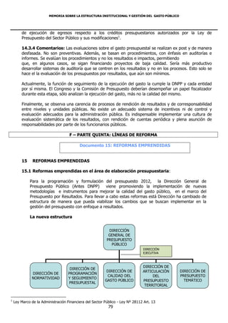 MEMORIA SOBRE LA ESTRUCTURA INSTITUCIONAL Y GESTIÓN DEL GASTO PÚBLICO




        de ejecución de egresos respecto a los créditos presupuestarios autorizados por la Ley de
        Presupuesto del Sector Público y sus modificaciones1.

        14.3.4 Comentarios: Las evaluaciones sobre el gasto presupuestal se realizan ex post y de manera
        desfasada. No son preventivas. Además, se basan en procedimientos, con énfasis en auditorías e
        informes. Se evalúan los procedimientos y no los resultados e impactos, permitiendo
        que, en algunos casos, se sigan financiando proyectos de baja calidad. Sería más productivo
        desarrollar sistemas de auditoría que se centren en los resultados y no en los procesos. Esto solo se
        hace el la evaluación de los presupuestos por resultados, que aún son mínimos.

        Actualmente, la función de seguimiento de la ejecución del gasto la cumple la DNPP y cada entidad
        por sí misma. El Congreso y la Comisión de Presupuesto deberían desempeñar un papel fiscalizador
        durante esta etapa, sólo analizan la ejecución del gasto, más no la calidad del mismo.

        Finalmente, se observa una carencia de procesos de rendición de resultados y de corresponsabilidad
        entre niveles y unidades públicas. No existe un adecuado sistema de incentivos ni de control y
        evaluación adecuados para la administración pública. Es indispensable implementar una cultura de
        evaluación sistemática de los resultados, con rendición de cuentas periódica y plena asunción de
        responsabilidades por parte de los funcionarios públicos.

                                    F – PARTE QUINTA: LÍNEAS DE REFORMA

                                          Documento 15: REFORMAS EMPRENDIDAS


        15     REFORMAS EMPRENDIDAS

        15.1 Reformas emprendidas en el área de elaboración presupuestaria:

             Para la programación y formulación del presupuesto 2012, la Dirección General de
             Presupuesto Público (Antes DNPP)        viene promoviendo la implementación de nuevas
             metodologías e instrumentos para mejorar la calidad del gasto público, en el marco del
             Presupuesto por Resultados. Para llevar a cabo estas reformas está Dirección ha cambiado de
             estructura de manera que pueda viabilizar los cambios que se buscan implementar en la
             gestión del presupuesto con enfoque a resultados.

             La nueva estructura


                                                           DIRECCIÓN
                                                           GENERAL DE
                                                          PRESUPUESTO
                                                            PÚBLICO
                                                                                DIRECCIÓN
                                                                                EJECUTIVA



                                                                               DIRECCIÓN DE
                                     DIRECCIÓN DE
                                                          DIRECCIÓN DE         ARTICULACIÓN     DIRECCIÓN DE
              DIRECCIÓN DE          PROGRAMACIÓN
                                                          CALIDAD DEL               DEL         PRESUPUESTO
              NORMATIVIDAD          Y SEGUIMIENTO
                                                         GASTO PÚBLICO         PRESUPUESTO        TEMÁTICO
                                    PRESUPUESTAL
                                                                                TERRITORIAL


1
    Ley Marco de la Administración Financiera del Sector Público - Ley Nº 28112 Art. 13
                                                           79
 