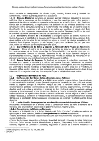 MEMORIA SOBRE LA ESTRUCTURA INSTITUCIONAL, PRESUPUESTARIA Y DE GESTIÓN Y CONTROL DEL GASTO PÚBLICO



         última instancia en denegaciones de hábeas corpus, amparo, habeas data y acciones de
         cumplimiento. Tiene de buena reputación de la ciudadanía.
         1.1.4.5 Sistema Electoral: Su función es asegurar que las votaciones traduzcan la expresión
         auténtica, libre y espontánea de los ciudadanos; y que los escrutinios sean reflejo exacto y
         oportuno de la voluntad del elector expresada en las urnas por votación directa. Sus funciones
         básicas son el planeamiento, la organización y la ejecución de los procesos electorales o de
         referéndum u otras consultas populares; el mantenimiento y la custodia de un registro único de
         identificación de las personas; y el registro de los actos que modifican el estado civil. Está
         compuesto por tres organismos independientes Jurado Nacional de Elecciones, la Oficina Nacional
         de Procesos Electorales y el Registro Nacional de Identificación y Estado Civil.
         1.1.4.6 Contraloría General de la República: Es el órgano superior del Sistema Nacional de
         Control. Supervisa la legalidad de la ejecución del Presupuesto del Estado, de las operaciones de la
         deuda pública y de los actos de las instituciones sujetas a control. La máxima autoridad es El
         Contralor General que es designado por el Congreso, a propuesta del Poder Ejecutivo, por siete
         años. Puede ser removido por el Congreso por falta grave.
         1.1.4.7 Superintendencia de Banca y Seguros y Administradora Privada de Fondos de
         Pensiones:      Ejerce el control de las empresas bancarias, de seguros, de administración de
         fondos de pensiones, de las demás que reciben depósitos del público y de aquellas otras que, por
         realizar operaciones conexas o similares, determine la ley. El Poder Ejecutivo designa al
         Superintendente de Banca, Seguros y Administradoras Privadas de Fondos de Pensiones por el
         plazo correspondiente a su período constitucional. El Congreso lo ratifica.
         1.1.4.8 Banco Central de Reserva: Su finalidad es preservar la estabilidad monetaria. Sus
         funciones son: regular la moneda y el crédito del sistema financiero, administrar las reservas
         internacionales a su cargo, y las demás funciones que señala su ley orgánica. El Banco es gobernado
         por un Directorio de siete miembros. El Poder Ejecutivo designa a cuatro, entre ellos al Presidente. El
         Congreso ratifica a éste y elige a los tres restantes, con la mayoría absoluta del número legal de sus
         miembros. Es un organismo con muy buena reputación por el trabajo técnico que realiza.

         1.2       Organización territorial del Perú
         1.2.1 Configuración Territorial de las Administraciones Públicas1
         El Perú es un estado único e indivisible, y su Gobierno es unitario, representativo y descentralizado.
         La descentralización en el Perú es una forma de organización democrática y una política de estado,
         siendo su objetivo principal el desarrollo integral del país. El territorio peruano tiene cuatro
         circunscripciones políticas- administrativas las cuales son: regiones, departamentos, provincias y
         distritos, dentro de éstas se constituye y organiza los tres niveles de gobierno nacional, regional
         (regiones y departamentos) y local (provincias, distritos y centros poblados).La descentralización
         constituye uno de los aspectos centrales de la reforma del Estado, permite mejorar la relación entre
         Estado y sociedad, y contribuye al fortalecimiento de la democracia, es considerada como un espacio
         idóneo para la satisfacción de las necesidades e intereses de las personas y la eficaz garantía de sus
         derechos.
         1.2.2 La distribución de competencias ante las diferentes Administraciones Públicas
         De acuerdo a lo establecido en el artículo 189 de la Constitución Política del Perú, el territorio de la
         República está organizado en tres niveles de gobierno: nacional, regional y local.
         1.2.2.1 Competencias del Gobierno Nacional:
         De acuerdo a la Constitución y a la Ley Orgánica del Poder Ejecutivo2, el gobierno nacional es
         ejercido por el Poder Ejecutivo, siendo sus competencias exclusivas las siguientes:
          Diseño de Políticas nacionales y sectoriales las cuales son de cumplimiento obligatorio de todos los
         niveles de gobierno.
          Ejercer las funciones inherentes a Defensa, Seguridad Nacional y Fuerzas Armadas; Relaciones
         Exteriores; Orden Interno; Justicia; Moneda Banca y Seguros; Tributación y Endeudamiento Público
         nacional; Régimen de Comercio y Aranceles; Regulación y Gestión de la marina mercante y la

1
    Constitución política del Perú Art. 43, 188, 189, 190
2
    LOPE Art. 4
 