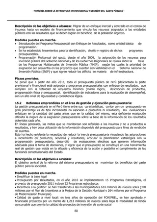 MEMORIA SOBRE LA ESTRUCTURA INSTITUCIONAL Y GESTIÓN DEL GASTO PÚBLICO




Descripción de los objetivos a alcanzar. Migrar de un enfoque inercial y centrado en el costeo de
insumos hacia un modelo de financiamiento que vincula los recursos asignados a las entidades
públicos con los resultados que se deben lograr en beneficio de la población objetivo.

Medidas puestas en marcha.
 Introducción del Programa Presupuestal con Enfoque de Resultados, como unidad básica         de
  programación.
 Se ha establecido lineamientos para la identificación, diseño y registro de dichos     programas
  presupuestales.
 Programación Multianual del gasto, desde el año 2009, la asignación de los recursos para
  inversión pública del Gobierno nacional y de los Gobiernos Regionales se realiza sobre la    base
  de los Programas Multianuales de Inversión Pública (PMIP), según los cuales la prioridad de
  asignación ser encuentra en los proyectos que cuentan con viabilidad en el      Sistema nacional de
  Inversión Pública (SNIP) y que logren reducir los déficits en materia de infraestructura.

Plazos previstos.
Se prevé que a partir del año 2014, todo el presupuesto público de Perú (descontada la parte
previsional y financiera) esté asignado a programas presupuestales con enfoque de resultados, que
cumplan con la totalidad de requisitos mínimos (marco lógico,             descripción de productos,
programación física y presupuestal, identificación de indicadores para la evaluación de desempeño),
con un alto nivel de rigurosidad y consistencia lógica.

15.2      Reformas emprendidas en el área de gestión y ejecución presupuestaria:
La gestión presupuestaria en el Perú tiene entre sus características, contar con un presupuesto en
gran porcentaje es de tipo incremental no asociado a productos ni resultados, las evaluaciones
enfatizan en la cantidad del gasto antes que en la calidad del mismo, esta deficiente evaluación
dificulta la mejora de la asignación presupuestaria sobre la base de la información de los resultados
obtenidos cada año.
En líneas generales, las metas que se monitorean son referidas a los insumos y no a productos o
resultados, y hay poca utilización de la información disponible del presupuesto para fines de rendición
de cuentas.
Esto ha hecho evidente la necesidad de reducir la inercia presupuestaria vinculando las asignaciones
a incremento en productos, servicios y resultados, articular la planificación estratégica con la
programación presupuestaria, desarrollo        de evaluaciones efectivas que generen información
adecuada para la toma de decisiones, y lograr que el presupuesto se constituya en una herramienta
real de gestión que incida en la eficacia y eficiencia de la acción y posibilite el cumplimiento de las
funciones constitucionales del Estado.

Descripción de los objetivos a alcanzar.
El objetivo central de la reforma del sistema presupuestario es maximizar los beneficios del gasto
público para la sociedad.

Medidas puestas en marcha.
 Simplificar la base legal
 Presupuesto por Resultados, en el año 2010 se implementaron 15 Programas Estratégicos, el
proyecto de presupuesto 2011 incluyó 22 Programas estratégicos
 Incentivos a la gestión: se han transferido a las municipalidades 614 millones de nuevos soles (350
millones por el Plan de Incentivos a la Mejora de la Gestión Municipal y 264 millones por el Programa
de Modernización Municipal).
• Calidad de gasto a nivel local: en tres años de operación del FONIPREL, se han aprobado y
financiado proyectos por un monto de 1,213 millones de nuevos soles bajo la modalidad de fondo
concursable que premia la calidad de proyectos de inversión de corte social

                                              80
 
