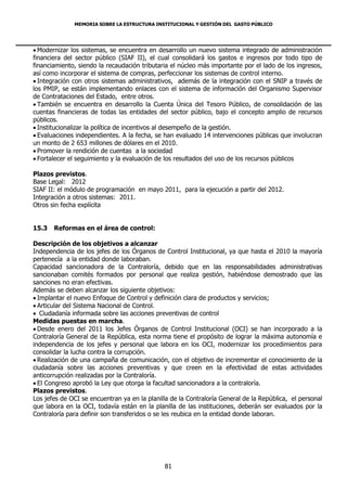 MEMORIA SOBRE LA ESTRUCTURA INSTITUCIONAL Y GESTIÓN DEL GASTO PÚBLICO




 Modernizar los sistemas, se encuentra en desarrollo un nuevo sistema integrado de administración
financiera del sector público (SIAF II), el cual consolidará los gastos e ingresos por todo tipo de
financiamiento, siendo la recaudación tributaria el núcleo más importante por el lado de los ingresos,
así como incorporar el sistema de compras, perfeccionar los sistemas de control interno.
 Integración con otros sistemas administrativos, además de la integración con el SNIP a través de
los PMIP, se están implementando enlaces con el sistema de información del Organismo Supervisor
de Contrataciones del Estado, entre otros.
 También se encuentra en desarrollo la Cuenta Única del Tesoro Público, de consolidación de las
cuentas financieras de todas las entidades del sector público, bajo el concepto amplio de recursos
públicos.
 Institucionalizar la política de incentivos al desempeño de la gestión.
 Evaluaciones independientes. A la fecha, se han evaluado 14 intervenciones públicas que involucran
un monto de 2 653 millones de dólares en el 2010.
 Promover la rendición de cuentas a la sociedad
 Fortalecer el seguimiento y la evaluación de los resultados del uso de los recursos públicos

Plazos previstos.
Base Legal: 2012
SIAF II: el módulo de programación en mayo 2011, para la ejecución a partir del 2012.
Integración a otros sistemas: 2011.
Otros sin fecha explícita


15.3   Reformas en el área de control:

Descripción de los objetivos a alcanzar
Independencia de los jefes de los Órganos de Control Institucional, ya que hasta el 2010 la mayoría
pertenecía a la entidad donde laboraban.
Capacidad sancionadora de la Contraloría, debido que en las responsabilidades administrativas
sancionaban comités formados por personal que realiza gestión, habiéndose demostrado que las
sanciones no eran efectivas.
Además se deben alcanzar los siguiente objetivos:
 Implantar el nuevo Enfoque de Control y definición clara de productos y servicios;
 Articular del Sistema Nacional de Control.
 Ciudadanía informada sobre las acciones preventivas de control
Medidas puestas en marcha.
 Desde enero del 2011 los Jefes Órganos de Control Institucional (OCI) se han incorporado a la
Contraloría General de la República, esta norma tiene el propósito de lograr la máxima autonomía e
independencia de los jefes y personal que labora en los OCI, modernizar los procedimientos para
consolidar la lucha contra la corrupción.
 Realización de una campaña de comunicación, con el objetivo de incrementar el conocimiento de la
ciudadanía sobre las acciones preventivas y que creen en la efectividad de estas actividades
anticorrupción realizadas por la Contraloría.
 El Congreso aprobó la Ley que otorga la facultad sancionadora a la contraloría.
Plazos previstos.
Los jefes de OCI se encuentran ya en la planilla de la Contraloría General de la República, el personal
que labora en la OCI, todavía están en la planilla de las instituciones, deberán ser evaluados por la
Contraloría para definir son transferidos o se les reubica en la entidad donde laboran.




                                              81
 