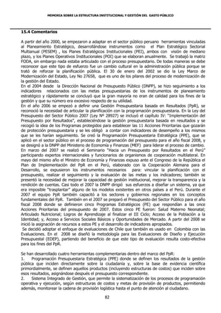 MEMORIA SOBRE LA ESTRUCTURA INSTITUCIONAL Y GESTIÓN DEL GASTO PÚBLICO




15.4 Comentarios

A partir del año 2000, se empezaron a adaptar en el sector público peruano herramientas vinculadas
al Planeamiento Estratégico, desarrollándose instrumentos como el Plan Estratégico Sectorial
Multianual (PESEM) , los Planes Estratégicos Institucionales (PEI), ambos con visión de mediano
plazo, y los Planes Operativos Institucionales (POI) que se elaboran anualmente. Se trabajó la matriz
FODA, sin embargo nada estaba articulado con el proceso presupuestario. De todas maneras se debe
reconocer que este tipo de esfuerzo fue un cambio cultural en la administración pública porque se
trató de reforzar la planificación pública. El 30 de enero del 2002 se dio la Ley Marco de
Modernización del Estado, Ley No 27658, que es uno de los pilares del proceso de modernización de
la gestión del Estado.
En el 2004 desde la Dirección Nacional de Presupuesto Público (DNPP), se hizo seguimiento a los
indicadores relacionados con las metas presupuestarias de los instrumentos de planeamiento
estratégico y rápidamente se concluyó que la gran mayoría no eran de calidad para los fines de la
gestión y que su número era excesivo respecto de su utilidad.
En el año 2006 se empezó a definir una Gestión Presupuestaria basada en Resultados (PpR), se
reconoció la necesidad de articular la planificación con la programación presupuestaria. En la Ley del
Presupuesto del Sector Público 2007 (Ley Nº 28927) se incluyó el capítulo IV: “Implementación del
Presupuesto por Resultados”, estableciéndose la gestión presupuestaria basada en resultados y se
recogió la idea de los Programas protegidos para establecer las 11 Acciones Prioritarias que gozarán
de protección presupuestaria y se les obligó a contar con indicadores de desempeño a los mismos
que se les harían seguimiento. Se creó la Programación Presupuestaria Estratégica (PPE), que se
aplicó en el sector público en el proceso de programación del presupuesto para el año fiscal 2008, y
se designó a la DNPP del Ministerio de Economía y Finanzas (MEF) para liderar el proceso de cambio.
En marzo del 2007 se realizó el Seminario “Hacia un Presupuesto por Resultados en el Perú”
participando expertos internacionales y funcionarios de organismos de cooperación multilateral. En
mayo del mismo año el Ministro de Economía y Finanzas expuso ante el Congreso de la República el
Plan de Implementación del PpR en el Perú, elaborado con la Cooperación Alemana para el
Desarrollo, se expusieron los instrumentos necesarios para: vincular la planificación con el
presupuesto, realizar el seguimiento y la evaluación de las metas y los indicadores; también se
presentó la necesidad de mejorar la capacidad de gestión institucional, mejorar la transparencia y la
rendición de cuentas. Casi todo el 2007 la DNPP dirigió sus esfuerzos a diseñar un sistema, ya que
era imposible “trasplantar” alguno de los modelos existentes en otros países a el Perú. Durante el
2007 el equipo PpR también capacitó a los sectores y gobiernos regionales en los conceptos
fundamentales del PpR. También en el 2007 se preparó el Presupuesto del Sector Público para el año
fiscal 2008 donde se definieron cinco Programas Estratégicos (PE) que respondían a las once
Acciones Prioritarias del presupuesto de 2007. Estos cinco PE fueron: Salud Materno Neonatal;
Articulado Nutricional; Logros de Aprendizaje al finalizar el III Ciclo; Acceso de la Población a la
Identidad; y, Acceso a Servicios Sociales Básicos y Oportunidades de Mercado. A partir del 2008 se
inició la asignación de recursos a estos PE y el desarrollo de indicadores apropiados.
 Se decidió adoptar el enfoque de evaluaciones de Chile que también es usado en Colombia con las
Evaluaciones. En el 2008 se diseñó la metodología para las Evaluaciones de Diseño y Ejecución
Presupuestal (EDEP), partiendo del beneficio de que este tipo de evaluación resulta costo-efectiva
para los fines del PpR.

Se han desarrollado cuatro herramientas complementarias dentro del marco del PpR:
1.    Programación Presupuestaria Estratégica (PPE) donde se definen los resultados de la gestión
pública que inciden directamente sobre la ciudadanía y, sobre la base de evidencia científica
primordialmente, se definen aquellos productos (incluyendo estructuras de costos) que inciden sobre
esos resultados, asignándose después el presupuesto correspondiente.
2.    Sistema Integrado de Gestión, que permite la sistematización de los procesos de programación
operativa y ejecución, según estructuras de costos y metas de provisión de productos, permitiendo
además, monitorear la cadena de provisión logística hasta el punto de atención al ciudadano.

                                              82
 