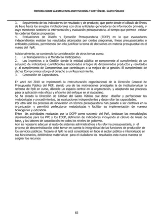 MEMORIA SOBRE LA ESTRUCTURA INSTITUCIONAL Y GESTIÓN DEL GASTO PÚBLICO




3.    Seguimiento de los indicadores de resultado y de producto, que parte desde el cálculo de líneas
de base hasta los arreglos institucionales con otras entidades generadoras de información primaria, y
cuyo monitoreo sostiene la interpretación y evaluación presupuestaria, al tiempo que permite validar
las cadenas lógicas propuestas.
4.    Evaluaciones de Diseño y Ejecución Presupuestaria (EDEP) en la que evaluadores
independientes evalúan los resultados alcanzados por ciertos programas, líneas presupuestarias o
entidades públicas, permitiendo con ello justificar la toma de decisiones en materia presupuestal en el
marco del PpR.

Adicionalmente, se contempla la consideración de otros temas como:
1.    La Transparencia y el Monitoreo Participativo.
2.    Los Incentivos a la Gestión donde la entidad pública se compromete al cumplimiento de un
conjunto de indicadores cuantificables relacionados al logro de determinados productos y resultados
y, al cumplimiento de Compromisos que contribuyan a la mejora de la gestión. El cumplimiento de
dichos Compromisos otorga el derecho a un Reconocimiento.
3.    Generación de Capacidades.

En abril del 2010 se implementó la restructuración organizacional de la Dirección General de
Presupuesto Público del MEF, siendo una de las motivaciones principales la de institucionalizar la
reforma de PpR en curso, dándole un espacio central en la organización, y adaptando sus procesos
para la aplicación más eficaz y eficiente del enfoque en el ciudadano.
Se ha creado la Dirección de Calidad del Gasto Público que debe diseñar y perfeccionar las
metodologías y procedimientos, las evaluaciones independientes y desarrollar las capacidades.
Por otro lado los procesos de innovación en técnica presupuestaria han pasado a ser centrales en la
organización y permitirá perfeccionar metodologías y facilitar su implementación de manera
homogénea y extendida.
Entre las actividades realizadas por la DGPP como sustento del PpR, destacan las metodologías
desarrolladas para los PPE y los EDEP, definición de indicadores incluyendo el cálculo de líneas de
base, y las labores de capacitación en todos los niveles de gobierno.
Aún es necesario adecuar el resto de sistemas administrativos a la reforma presupuestaria, y el
proceso de descentralización debe tomar en cuenta la integralidad de las funciones de producción de
los servicios públicos. Todavía el PpR no está consolidado en todo el sector público e interiorizado en
sus funcionarios, debiéndose materializar para el ciudadano los resultados esta nueva manera de
asignar los recursos




                                              83
 